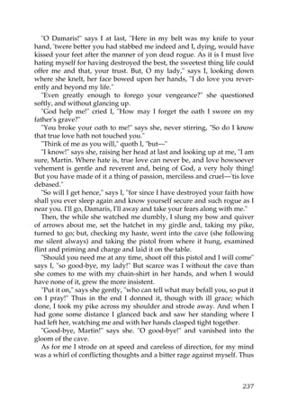 "O Damaris!" says I at last, "Here in my belt was my knife to your
hand, 'twere better you had stabbed me indeed and I, dying, would have
kissed your feet after the manner of yon dead rogue. As it is I must live
hating myself for having destroyed the best, the sweetest thing life could
offer me and that, your trust. But, O my lady," says I, looking down
where she knelt, her face bowed upon her hands, "I do love you rever-
ently and beyond my life."
   "Even greatly enough to forego your vengeance?" she questioned
softly, and without glancing up.
   "God help me!" cried I, "How may I forget the oath I swore on my
father's grave?"
   "You broke your oath to me!" says she, never stirring, "So do I know
that true love hath not touched you."
   "Think of me as you will," quoth I, "but—"
   "I know!" says she, raising her head at last and looking up at me, "I am
sure, Martin. Where hate is, true love can never be, and love howsoever
vehement is gentle and reverent and, being of God, a very holy thing!
But you have made of it a thing of passion, merciless and cruel—'tis love
debased."
   "So will I get hence," says I, "for since I have destroyed your faith how
shall you ever sleep again and know yourself secure and such rogue as I
near you. I'll go, Damaris, I'll away and take your fears along with me."
   Then, the while she watched me dumbly, I slung my bow and quiver
of arrows about me, set the hatchet in my girdle and, taking my pike,
turned to go; but, checking my haste, went into the cave (she following
me silent always) and taking the pistol from where it hung, examined
flint and priming and charge and laid it on the table.
   "Should you need me at any time, shoot off this pistol and I will come"
says I, "so good-bye, my lady!" But scarce was I without the cave than
she comes to me with my chain-shirt in her hands, and when I would
have none of it, grew the more insistent.
   "Put it on," says she gently, "who can tell what may befall you, so put it
on I pray!" Thus in the end I donned it, though with ill grace; which
done, I took my pike across my shoulder and strode away. And when I
had gone some distance I glanced back and saw her standing where I
had left her, watching me and with her hands clasped tight together.
   "Good-bye, Martin!" says she. "O good-bye!" and vanished into the
gloom of the cave.
   As for me I strode on at speed and careless of direction, for my mind
was a whirl of conflicting thoughts and a bitter rage against myself. Thus



                                                                         237
 
