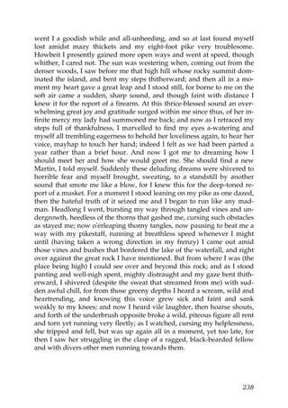 went I a goodish while and all-unheeding, and so at last found myself
lost amidst mazy thickets and my eight-foot pike very troublesome.
Howbeit I presently gained more open ways and went at speed, though
whither, I cared not. The sun was westering when, coming out from the
denser woods, I saw before me that high hill whose rocky summit dom-
inated the island, and bent my steps thitherward; and then all in a mo-
ment my heart gave a great leap and I stood still, for borne to me on the
soft air came a sudden, sharp sound, and though faint with distance I
knew it for the report of a firearm. At this thrice-blessed sound an over-
whelming great joy and gratitude surged within me since thus, of her in-
finite mercy my lady had summoned me back; and now as I retraced my
steps full of thankfulness, I marvelled to find my eyes a-watering and
myself all trembling eagerness to behold her loveliness again, to hear her
voice, mayhap to touch her hand; indeed I felt as we had been parted a
year rather than a brief hour. And now I got me to dreaming how I
should meet her and how she would greet me. She should find a new
Martin, I told myself. Suddenly these deluding dreams were shivered to
horrible fear and myself brought, sweating, to a standstill by another
sound that smote me like a blow, for I knew this for the deep-toned re-
port of a musket. For a moment I stood leaning on my pike as one dazed,
then the hateful truth of it seized me and I began to run like any mad-
man. Headlong I went, bursting my way through tangled vines and un-
dergrowth, heedless of the thorns that gashed me, cursing such obstacles
as stayed me; now o'erleaping thorny tangles, now pausing to beat me a
way with my pikestaff, running at breathless speed whenever I might
until (having taken a wrong direction in my frenzy) I came out amid
those vines and bushes that bordered the lake of the waterfall, and right
over against the great rock I have mentioned. But from where I was (the
place being high) I could see over and beyond this rock; and as I stood
panting and well-nigh spent, mighty distraught and my gaze bent thith-
erward, I shivered (despite the sweat that streamed from me) with sud-
den awful chill, for from those greeny depths I heard a scream, wild and
heartrending, and knowing this voice grew sick and faint and sank
weakly to my knees; and now I heard vile laughter, then hoarse shouts,
and forth of the underbrush opposite broke a wild, piteous figure all rent
and torn yet running very fleetly; as I watched, cursing my helplessness,
she tripped and fell, but was up again all in a moment, yet too late, for
then I saw her struggling in the clasp of a ragged, black-bearded fellow
and with divers other men running towards them.




                                                                      238
 