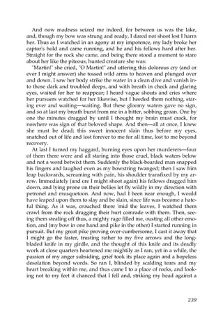 And now madness seized me indeed, for between us was the lake,
and, though my bow was strung and ready, I dared not shoot lest I harm
her. Thus as I watched in an agony at my impotence, my lady broke her
captor's hold and came running, and he and his fellows hard after her.
Straight for the rock she came, and being there stood a moment to stare
about her like the piteous, hunted creature she was:
   "Martin!" she cried, "O Martin!" and uttering this dolorous cry (and or
ever I might answer) she tossed wild arms to heaven and plunged over
and down. I saw her body strike the water in a clean dive and vanish in-
to those dark and troubled deeps, and with breath in check and glaring
eyes, waited for her to reappear; I heard vague shouts and cries where
her pursuers watched for her likewise, but I heeded them nothing, star-
ing ever and waiting—waiting. But these gloomy waters gave no sign,
and so at last my breath burst from me in a bitter, sobbing groan. One by
one the minutes dragged by until I thought my brain must crack, for
nowhere was sign of that beloved shape. And then—all at once, I knew
she must be dead; this sweet innocent slain thus before my eyes,
snatched out of life and lost forever to me for all time, lost to me beyond
recovery.
   At last I turned my haggard, burning eyes upon her murderers—four
of them there were and all staring into those cruel, black waters below
and not a word betwixt them. Suddenly the black-bearded man snapped
his fingers and laughed even as my bowstring twanged; then I saw him
leap backwards, screaming with pain, his shoulder transfixed by my ar-
row. Immediately (and ere I might shoot again) his fellows dragged him
down, and lying prone on their bellies let fly wildly in my direction with
petronel and musquetoon. And now, had I been near enough, I would
have leaped upon them to slay and be slain, since life was become a hate-
ful thing. As it was, crouched there 'mid the leaves, I watched them
crawl from the rock dragging their hurt comrade with them. Then, see-
ing them stealing off thus, a mighty rage filled me, ousting all other emo-
tion, and (my bow in one hand and pike in the other) I started running in
pursuit. But my great pike proving over-cumbersome, I cast it away that
I might go the faster, trusting rather to my five arrows and the long-
bladed knife in my girdle, and the thought of this knife and its deadly
work at close quarters heartened me mightily as I ran; yet in a while, the
passion of my anger subsiding, grief took its place again and a hopeless
desolation beyond words. So ran I, blinded by scalding tears and my
heart breaking within me, and thus came I to a place of rocks, and look-
ing not to my feet it chanced that I fell and, striking my head against a



                                                                       239
 
