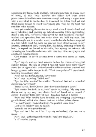 scrutinised my knife, blade and haft, yet found nowhere on it any trace
of blood, so that 'twas manifest the fellow had worn some
protection—chain-shirts were common enough and many a rogue went
with a steel skull to line his hat. So it seemed the fellow lived yet and
(black rogue though he was) I was vaguely glad 'twas not my hand had
sent him to his account.
  I was yet revolving the matter in my mind when I heard a loud and
merry whistling, and glancing up, beheld a country fellow approaching
down a side lane. He wore a wide-eaved hat and his smock was new-
washed and speckless; but that which drew and held my eyes, that
which brought me to a sudden stand, was the bundle he bore wrapped
in a fair, white clout. So, with my gaze on this I stood leaning on my
knotted, untrimmed staff, waiting him. Suddenly, chancing to turn his
head, he espied me, halted in his stride, then eyeing me askance, ad-
vanced again. A small man he was, with rosy face, little, merry eyes, and
a wide, up-curving mouth.
  "Goo' marnin' to 'ee—it do have been a tur'ble bad starm las' night,
master!"
  "Aye!" says I, and my heart warmed to him by reason of his good
Kentish tongue—the like of which I had not heard these many weary
years; but at sight of that white-clouted bundle my mouth watered and
hunger gnawed with sharper tooth. "What have ye here?" I questioned,
touching this with my staff.
  "Nou't but my dinner, master, 's ever was!"
  "Nay," says I scowling, "I think not!"
  "Aye, but it be, master!" he nodded. "Bread and beef wi' a mossel of
cheese like, 's ever was!"
  "Bread!" says I. "Beef! Cheese! Liar—here is no dinner o' yours!"
  "Aye, master, but it do be so, sure!" quoth he, staring. "My very own
dinner cut by my very own darter, beef an' bread an' a mossel o'
cheese—I take my bible oath t' it, I do—bread an' beef an' a mossel—"
  "Show me!" With notable haste he undid the wrapping, discovering a
good half-loaf, a thick slice of roast beef and a slab of yellow cheese.
  "Ha, man!" quoth I 'twixt shut teeth. "So you lied to me then."
  "Lied to 'ee, master?" says he faintly.
  "You told me 'twas your dinner!"
  "Aye, and so it be, so it be, I lay my oath—beef, d'ye see, an' a
mossel—"
  "Nay," says I gathering up the viands, "here's my breakfast."
  "Is it?" says he, gaping.



                                                                      24
 