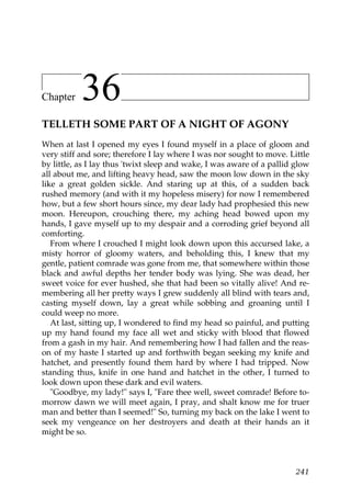 Chapter    36
TELLETH SOME PART OF A NIGHT OF AGONY
When at last I opened my eyes I found myself in a place of gloom and
very stiff and sore; therefore I lay where I was nor sought to move. Little
by little, as I lay thus 'twixt sleep and wake, I was aware of a pallid glow
all about me, and lifting heavy head, saw the moon low down in the sky
like a great golden sickle. And staring up at this, of a sudden back
rushed memory (and with it my hopeless misery) for now I remembered
how, but a few short hours since, my dear lady had prophesied this new
moon. Hereupon, crouching there, my aching head bowed upon my
hands, I gave myself up to my despair and a corroding grief beyond all
comforting.
   From where I crouched I might look down upon this accursed lake, a
misty horror of gloomy waters, and beholding this, I knew that my
gentle, patient comrade was gone from me, that somewhere within those
black and awful depths her tender body was lying. She was dead, her
sweet voice for ever hushed, she that had been so vitally alive! And re-
membering all her pretty ways I grew suddenly all blind with tears and,
casting myself down, lay a great while sobbing and groaning until I
could weep no more.
   At last, sitting up, I wondered to find my head so painful, and putting
up my hand found my face all wet and sticky with blood that flowed
from a gash in my hair. And remembering how I had fallen and the reas-
on of my haste I started up and forthwith began seeking my knife and
hatchet, and presently found them hard by where I had tripped. Now
standing thus, knife in one hand and hatchet in the other, I turned to
look down upon these dark and evil waters.
   "Goodbye, my lady!" says I, "Fare thee well, sweet comrade! Before to-
morrow dawn we will meet again, I pray, and shalt know me for truer
man and better than I seemed!" So, turning my back on the lake I went to
seek my vengeance on her destroyers and death at their hands an it
might be so.



                                                                        241
 