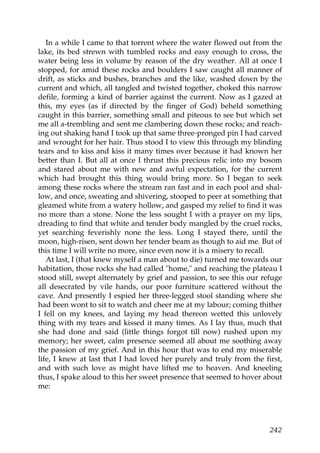 In a while I came to that torrent where the water flowed out from the
lake, its bed strewn with tumbled rocks and easy enough to cross, the
water being less in volume by reason of the dry weather. All at once I
stopped, for amid these rocks and boulders I saw caught all manner of
drift, as sticks and bushes, branches and the like, washed down by the
current and which, all tangled and twisted together, choked this narrow
defile, forming a kind of barrier against the current. Now as I gazed at
this, my eyes (as if directed by the finger of God) beheld something
caught in this barrier, something small and piteous to see but which set
me all a-trembling and sent me clambering down these rocks; and reach-
ing out shaking hand I took up that same three-pronged pin I had carved
and wrought for her hair. Thus stood I to view this through my blinding
tears and to kiss and kiss it many times over because it had known her
better than I. But all at once I thrust this precious relic into my bosom
and stared about me with new and awful expectation, for the current
which had brought this thing would bring more. So I began to seek
among these rocks where the stream ran fast and in each pool and shal-
low, and once, sweating and shivering, stooped to peer at something that
gleamed white from a watery hollow, and gasped my relief to find it was
no more than a stone. None the less sought I with a prayer on my lips,
dreading to find that white and tender body mangled by the cruel rocks,
yet searching feverishly none the less. Long I stayed there, until the
moon, high-risen, sent down her tender beam as though to aid me. But of
this time I will write no more, since even now it is a misery to recall.
   At last, I (that knew myself a man about to die) turned me towards our
habitation, those rocks she had called "home," and reaching the plateau I
stood still, swept alternately by grief and passion, to see this our refuge
all desecrated by vile hands, our poor furniture scattered without the
cave. And presently I espied her three-legged stool standing where she
had been wont to sit to watch and cheer me at my labour; coming thither
I fell on my knees, and laying my head thereon wetted this unlovely
thing with my tears and kissed it many times. As I lay thus, much that
she had done and said (little things forgot till now) rushed upon my
memory; her sweet, calm presence seemed all about me soothing away
the passion of my grief. And in this hour that was to end my miserable
life, I knew at last that I had loved her purely and truly from the first,
and with such love as might have lifted me to heaven. And kneeling
thus, I spake aloud to this her sweet presence that seemed to hover about
me:




                                                                       242
 