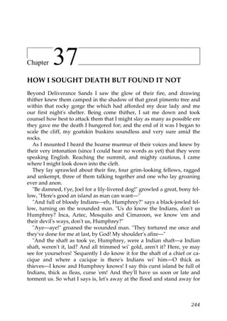 Chapter    37
HOW I SOUGHT DEATH BUT FOUND IT NOT
Beyond Deliverance Sands I saw the glow of their fire, and drawing
thither knew them camped in the shadow of that great pimento tree and
within that rocky gorge the which had afforded my dear lady and me
our first night's shelter. Being come thither, I sat me down and took
counsel how best to attack them that I might slay as many as possible ere
they gave me the death I hungered for; and the end of it was I began to
scale the cliff, my goatskin buskins soundless and very sure amid the
rocks.
  As I mounted I heard the hoarse murmur of their voices and knew by
their very intonation (since I could hear no words as yet) that they were
speaking English. Reaching the summit, and mighty cautious, I came
where I might look down into the cleft.
  They lay sprawled about their fire, four grim-looking fellows, ragged
and unkempt, three of them talking together and one who lay groaning
ever and anon.
  "Be damned, t'ye, Joel for a lily-livered dog!" growled a great, bony fel-
low, "Here's good an island as man can want—"
  "And full of bloody Indians—eh, Humphrey?" says a black-jowled fel-
low, turning on the wounded man. "Us do know the Indians, don't us
Humphrey? Inca, Aztec, Mosquito and Cimaroon, we know 'em and
their devil's ways, don't us, Humphrey?"
  "Aye—aye!" groaned the wounded man. "They tortured me once and
they've done for me at last, by God! My shoulder's afire—"
  "And the shaft as took ye, Humphrey, were a Indian shaft—a Indian
shaft, weren't it, lad? And all trimmed wi' gold, aren't it? Here, ye may
see for yourselves! 'Sequently I do know it for the shaft of a chief or ca-
cique and where a cacique is there's Indians wi' him—O thick as
thieves—I know and Humphrey knows! I say this curst island be full of
Indians, thick as fleas, curse 'em! And they'll have us soon or late and
torment us. So what I says is, let's away at the flood and stand away for



                                                                        244
 