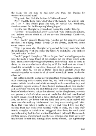 the Main—the sea may be bad now and then, but Indians be
worse—always and ever!"
   "Why, as to that, Ned, the Indians ha' left us alone—"
   "Aye!" cried the bony man, "And what o' the wench—her was no Indi-
an, I lay! A fine, dainty piece she was, by hooky! And handsome,
ah—handsome! But for Humphrey's bungling—"
   Here the man Humphrey groaned and cursed the speaker bitterly.
   "Howbeit—'twas an Indian arrer!" says Ned. "And that means Indians,
and Indians means death to all on us—ask Humphrey! Death—eh,
Humphrey?"
   "Aye—death!" groaned Humphrey, "Death's got his grapples aboard
me now. I'm a-dying, mates—dying! Get me aboard, death will come
easier in open water."
   "Why, if ye must die, Humphrey," growled the bony man, "die, lad,
die and get done wi' it, the sooner the better. As to Indians I wait till I see
'em, and as for Death—"
   "Death?" gasped Humphrey, "Here's for you first!" and whipping out a
knife he made a fierce thrust at the speaker; but the others closed with
him. Then as they strove together panting and cursing I rose to come at
them; but the wounded man, chancing to lift his head, saw me where I
stood, the moonlight on my bloody face, and uttered a hoarse scream.
   "Death!" cries he, "'Tis on us mates—look, look yonder! Death and
wounds—yonder he comes for all of us—O mates look! Yon's death—for
all on us!"
   But in this moment I leaped down upon them from above, sending one
man sprawling and scattering their fire, and 'mid whirling sparks and
smoke, within this dim rock-cleft we fought with a merciless fury and
desperation beyond words. A pistol flashed and roared and then another
as I leapt with whirling axe and darting knife. I remember a wild hurly-
burly of random blows, voices that shouted hoarse blasphemies, screams
and groans, a whirl of vicious arms, of hands that clutched; once I reeled
to hard-driven sword-thrust, a knife flashed and stabbed beneath my
arm, but twice I got home with my knife and once a man sobbed and
went down beneath my hatchet—and then they were running and I after
them. But I had taken a scathe in my leg and twice I fell; thus they
reached their boat with some hundred yards to spare, and I saw their
frantic struggles to launch it as I staggered after them; but ere I could
reach them they had it afloat and tumbled aboard pell-mell. Then came I,
panting curses, and plunged into the sea, wading after them up to my
middle and so near that, aiming a blow at one of them, I cut a great chip



                                                                           245
 