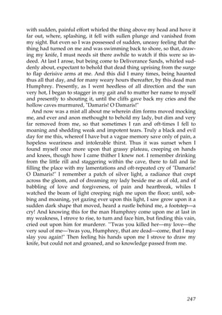 with sudden, painful effort whirled the thing above my head and hove it
far out, where, splashing, it fell with sullen plunge and vanished from
my sight. But even so I was possessed of sudden, uneasy feeling that the
thing had turned on me and was swimming back to shore, so that, draw-
ing my knife, I must needs sit there awhile to watch if this were so in-
deed. At last I arose, but being come to Deliverance Sands, whirled sud-
denly about, expectant to behold that dead thing uprising from the surge
to flap derisive arms at me. And this did I many times, being haunted
thus all that day, and for many weary hours thereafter, by this dead man
Humphrey. Presently, as I went heedless of all direction and the sun
very hot, I began to stagger in my gait and to mutter her name to myself
and presently to shouting it, until the cliffs gave back my cries and the
hollow caves murmured, "Damaris! O Damaris!"
   And now was a mist all about me wherein dim forms moved mocking
me, and ever and anon methought to behold my lady, but dim and very
far removed from me, so that sometimes I ran and oft-times I fell to
moaning and shedding weak and impotent tears. Truly a black and evil
day for me this, whereof I have but a vague memory save only of pain, a
hopeless weariness and intolerable thirst. Thus it was sunset when I
found myself once more upon that grassy plateau, creeping on hands
and knees, though how I came thither I knew not. I remember drinking
from the little rill and staggering within the cave, there to fall and lie
filling the place with my lamentations and oft-repeated cry of "Damaris!
O Damaris!" I remember a patch of silver light, a radiance that crept
across the gloom, and of dreaming my lady beside me as of old, and of
babbling of love and forgiveness, of pain and heartbreak, whiles I
watched the beam of light creeping nigh me upon the floor; until, sob-
bing and moaning, yet gazing ever upon this light, I saw grow upon it a
sudden dark shape that moved, heard a rustle behind me, a footstep—a
cry! And knowing this for the man Humphrey come upon me at last in
my weakness, I strove to rise, to turn and face him, but finding this vain,
cried out upon him for murderer. "'Twas you killed her—my love—the
very soul of me—'twas you, Humphrey, that are dead—come, that I may
slay you again!" Then feeling his hands upon me I strove to draw my
knife, but could not and groaned, and so knowledge passed from me.




                                                                       247
 