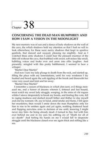 Chapter    38
CONCERNING THE DEAD MAN HUMPHREY AND
HOW I SAW A VISION IN THE MOONLIGHT
My next memory was of sun and a dance of leafy shadows on the wall of
the cave, the which shadows held my attention so that I had no will to
look otherwhere; for these were merry shadows that leapt in sportive
gambols, that danced and swayed, pleasing me mightily. And as I
watched these antic shadows I could hear the pleasant murmur of the
little rill without the cave, that bubbled with sweet, soft noises like small,
babbling voices and brake ever and anon into elfin laughter. And
presently, mingled with this pretty babblement, I seemed to hear a
whisper:
   "Martin! Dear Martin!"
   And now I saw my lady plunge to death from the rock, and started up,
filling the place with my lamentations, until for very weakness I lay
hushed and heard again the soft rippling of the brook and therewith her
voice very sweet and faint and far away:
   "Martin! Dear Martin!"
   I remember a season of blackness in which dim-seen, evil things men-
aced me, and a horror of dreams wherein I, fettered and fast bound,
must watch my sweet lady struggle, weeping, in the arms of vile rogues
whiles I strove desperately to break my bonds, and finding this vain, fell
to raging madness and dashed myself hither and thither to slay myself
and end my torment. Or, axe in hand, amid smoke and flame, I fell upon
her murderers; then would I smite down the man Humphrey only for
him to rise to be smitten again and yet again, nodding shattered head
and flapping nerveless arms in derision of me until, knowing I might
never slay him—he being already dead—I turned to flee, but with him
ever behind me and in my ears his sobbing cry of "Death for all of
us—death!" And feeling his hands on me I would fall to desperate
struggle until the blackness closed over me again thick and stifling like a
sea.



                                                                          248
 