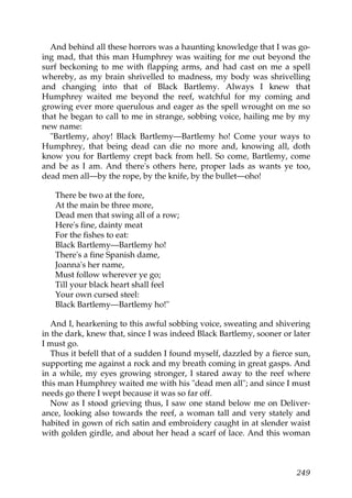 And behind all these horrors was a haunting knowledge that I was go-
ing mad, that this man Humphrey was waiting for me out beyond the
surf beckoning to me with flapping arms, and had cast on me a spell
whereby, as my brain shrivelled to madness, my body was shrivelling
and changing into that of Black Bartlemy. Always I knew that
Humphrey waited me beyond the reef, watchful for my coming and
growing ever more querulous and eager as the spell wrought on me so
that he began to call to me in strange, sobbing voice, hailing me by my
new name:
  "Bartlemy, ahoy! Black Bartlemy—Bartlemy ho! Come your ways to
Humphrey, that being dead can die no more and, knowing all, doth
know you for Bartlemy crept back from hell. So come, Bartlemy, come
and be as I am. And there's others here, proper lads as wants ye too,
dead men all—by the rope, by the knife, by the bullet—oho!

   There be two at the fore,
   At the main be three more,
   Dead men that swing all of a row;
   Here's fine, dainty meat
   For the fishes to eat:
   Black Bartlemy—Bartlemy ho!
   There's a fine Spanish dame,
   Joanna's her name,
   Must follow wherever ye go;
   Till your black heart shall feel
   Your own cursed steel:
   Black Bartlemy—Bartlemy ho!"

  And I, hearkening to this awful sobbing voice, sweating and shivering
in the dark, knew that, since I was indeed Black Bartlemy, sooner or later
I must go.
  Thus it befell that of a sudden I found myself, dazzled by a fierce sun,
supporting me against a rock and my breath coming in great gasps. And
in a while, my eyes growing stronger, I stared away to the reef where
this man Humphrey waited me with his "dead men all"; and since I must
needs go there I wept because it was so far off.
  Now as I stood grieving thus, I saw one stand below me on Deliver-
ance, looking also towards the reef, a woman tall and very stately and
habited in gown of rich satin and embroidery caught in at slender waist
with golden girdle, and about her head a scarf of lace. And this woman



                                                                      249
 