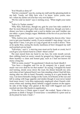 "It is! Would ye deny it?"
   "Not for a moment!" says he, eyeing my staff and the gleaming knife in
my belt. "Lordy, no! Only how was I to know 'twere yourn, mas-
ter—when my darter cut it for her very own feyther—"
   "We live and we learn!" says I, turning away. "What might your name
be?"
   "Full-o'-j'y Tucker, master."
   "Why then, Full-of-joy, though my gain be your loss take comfort in
that 'tis more blessed to give than receive. Moreover, though you lack a
dinner you have a daughter and a roof to shelter you and I neither one
nor other—a poor, hungry rogue. Methinks of the two of us you have the
better of life."
   "Why, look'ee now, master," says he, scratching his shaven chin, "since
you've got your breakfus' surely, if you're minded t' step along t' my cot-
tage down t' lane, I can give ye a jug of good ale to wash it down." Now
as he spoke thus, seeing the sturdy manliness of him I dropped my staff
and reached out my hand.
   "Full-of-joy," says I, "a starving man must eat by hook or crook, but if
you'll give your honest hand to a thief—there's mine!"
   The man stared from my hand to my face, his wide mouth curved,
then rubbing hand on snowy smock he grasped my fingers and wrung
them heartily—a clean and honest grip, such as I had not known for
many a long day.
   "Will 'ee come, master?" he questioned. I shook my head. Quoth I:
   "You have a daughter and I'm no fit company for a good, sweet
maid—nor ever shall be for that matter!" So saying, I dropped his hand
and turning, strode away down the road, his dinner beneath my arm;
and when at last I glanced back I saw him standing where I had left him,
staring after me chin in hand. Presently, turning in at a gate beside the
way, I sat down beneath a hedge in the warm, level beams of the sun and
fell to eating with huge appetite and (stolen though it was) never tasted
food more sweet. I was thus rapturously employed when I heard a dol-
orous whine and, starting about, beheld a ragged creature on the oppos-
ite side of the hedge who glared at the food with haggard eyes and
reached out claw-like hands in supplication.
   "O for the love o' Christ, spare a crust!" she wailed. "Spare a bite to a
grannam as dieth o' hunger. O sweet Jesu—a mouthful to a poor soul as
do be pined for lack o' food—"




                                                                         25
 