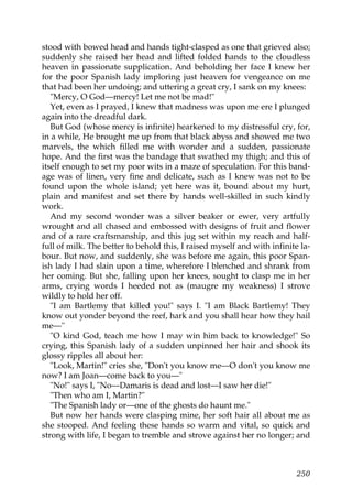 stood with bowed head and hands tight-clasped as one that grieved also;
suddenly she raised her head and lifted folded hands to the cloudless
heaven in passionate supplication. And beholding her face I knew her
for the poor Spanish lady imploring just heaven for vengeance on me
that had been her undoing; and uttering a great cry, I sank on my knees:
   "Mercy, O God—mercy! Let me not be mad!"
   Yet, even as I prayed, I knew that madness was upon me ere I plunged
again into the dreadful dark.
   But God (whose mercy is infinite) hearkened to my distressful cry, for,
in a while, He brought me up from that black abyss and showed me two
marvels, the which filled me with wonder and a sudden, passionate
hope. And the first was the bandage that swathed my thigh; and this of
itself enough to set my poor wits in a maze of speculation. For this band-
age was of linen, very fine and delicate, such as I knew was not to be
found upon the whole island; yet here was it, bound about my hurt,
plain and manifest and set there by hands well-skilled in such kindly
work.
   And my second wonder was a silver beaker or ewer, very artfully
wrought and all chased and embossed with designs of fruit and flower
and of a rare craftsmanship, and this jug set within my reach and half-
full of milk. The better to behold this, I raised myself and with infinite la-
bour. But now, and suddenly, she was before me again, this poor Span-
ish lady I had slain upon a time, wherefore I blenched and shrank from
her coming. But she, falling upon her knees, sought to clasp me in her
arms, crying words I heeded not as (maugre my weakness) I strove
wildly to hold her off.
   "I am Bartlemy that killed you!" says I. "I am Black Bartlemy! They
know out yonder beyond the reef, hark and you shall hear how they hail
me—"
   "O kind God, teach me how I may win him back to knowledge!" So
crying, this Spanish lady of a sudden unpinned her hair and shook its
glossy ripples all about her:
   "Look, Martin!" cries she, "Don't you know me—O don't you know me
now? I am Joan—come back to you—"
   "No!" says I, "No—Damaris is dead and lost—I saw her die!"
   "Then who am I, Martin?"
   "The Spanish lady or—one of the ghosts do haunt me."
   But now her hands were clasping mine, her soft hair all about me as
she stooped. And feeling these hands so warm and vital, so quick and
strong with life, I began to tremble and strove against her no longer; and



                                                                          250
 