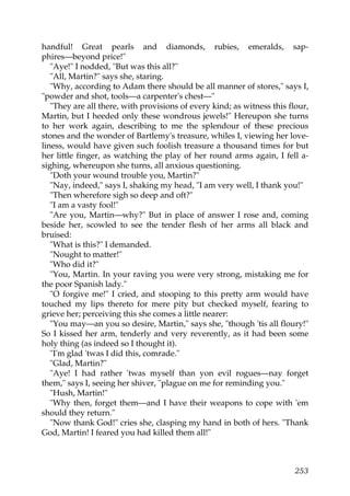 handful! Great pearls and diamonds, rubies, emeralds, sap-
phires—beyond price!"
   "Aye!" I nodded, "But was this all?"
   "All, Martin?" says she, staring.
   "Why, according to Adam there should be all manner of stores," says I,
"powder and shot, tools—a carpenter's chest—"
   "They are all there, with provisions of every kind; as witness this flour,
Martin, but I heeded only these wondrous jewels!" Hereupon she turns
to her work again, describing to me the splendour of these precious
stones and the wonder of Bartlemy's treasure, whiles I, viewing her love-
liness, would have given such foolish treasure a thousand times for but
her little finger, as watching the play of her round arms again, I fell a-
sighing, whereupon she turns, all anxious questioning.
   "Doth your wound trouble you, Martin?"
   "Nay, indeed," says I, shaking my head, "I am very well, I thank you!"
   "Then wherefore sigh so deep and oft?"
   "I am a vasty fool!"
   "Are you, Martin—why?" But in place of answer I rose and, coming
beside her, scowled to see the tender flesh of her arms all black and
bruised:
   "What is this?" I demanded.
   "Nought to matter!"
   "Who did it?"
   "You, Martin. In your raving you were very strong, mistaking me for
the poor Spanish lady."
   "O forgive me!" I cried, and stooping to this pretty arm would have
touched my lips thereto for mere pity but checked myself, fearing to
grieve her; perceiving this she comes a little nearer:
   "You may—an you so desire, Martin," says she, "though 'tis all floury!"
So I kissed her arm, tenderly and very reverently, as it had been some
holy thing (as indeed so I thought it).
   "I'm glad 'twas I did this, comrade."
   "Glad, Martin?"
   "Aye! I had rather 'twas myself than yon evil rogues—nay forget
them," says I, seeing her shiver, "plague on me for reminding you."
   "Hush, Martin!"
   "Why then, forget them—and I have their weapons to cope with 'em
should they return."
   "Now thank God!" cries she, clasping my hand in both of hers. "Thank
God, Martin! I feared you had killed them all!"



                                                                         253
 