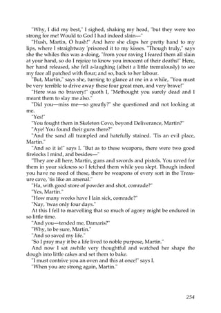 "Why, I did my best," I sighed, shaking my head, "but they were too
strong for me! Would to God I had indeed slain—"
   "Hush, Martin, O hush!" And here she claps her pretty hand to my
lips, where I straightway 'prisoned it to my kisses. "Though truly," says
she the whiles this was a-doing, "from your raving I feared them all slain
at your hand, so do I rejoice to know you innocent of their deaths!" Here,
her hand released, she fell a-laughing (albeit a little tremulously) to see
my face all patched with flour; and so, back to her labour.
   "But, Martin," says she, turning to glance at me in a while, "You must
be very terrible to drive away these four great men, and very brave!"
   "Here was no bravery!" quoth I, "Methought you surely dead and I
meant them to slay me also."
   "Did you—miss me—so greatly?" she questioned and not looking at
me.
   "Yes!"
   "You fought them in Skeleton Cove, beyond Deliverance, Martin?"
   "Aye! You found their guns there?"
   "And the sand all trampled and hatefully stained. 'Tis an evil place,
Martin."
   "And so it is!" says I. "But as to these weapons, there were two good
firelocks I mind, and besides—"
   "They are all here, Martin, guns and swords and pistols. You raved for
them in your sickness so I fetched them while you slept. Though indeed
you have no need of these, there be weapons of every sort in the Treas-
ure cave, 'tis like an arsenal."
   "Ha, with good store of powder and shot, comrade?"
   "Yes, Martin."
   "How many weeks have I lain sick, comrade?"
   "Nay, 'twas only four days."
   At this I fell to marvelling that so much of agony might be endured in
so little time.
   "And you—tended me, Damaris?"
   "Why, to be sure, Martin."
   "And so saved my life."
   "So I pray may it be a life lived to noble purpose, Martin."
   And now I sat awhile very thoughtful and watched her shape the
dough into little cakes and set them to bake.
   "I must contrive you an oven and this at once!" says I.
   "When you are strong again, Martin."




                                                                       254
 