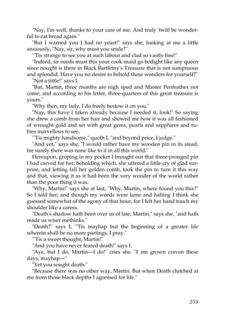 "Nay, I'm well, thanks to your care of me. And truly 'twill be wonder-
ful to eat bread again."
   "But I warned you I had no yeast!" says she, looking at me a little
anxiously, "Nay, sir, why must you smile?"
   "'Tis strange to see you at such labour and clad so vastly fine!"
   "Indeed, sir needs must this your cook-maid go bedight like any queen
since nought is there in Black Bartlemy's Treasure that is not sumptuous
and splendid. Have you no desire to behold these wonders for yourself?"
   "Not a tittle!" says I.
   "But, Martin, three months are nigh sped and Master Penfeather not
come, and according to his letter, three-quarters of this great treasure is
yours."
   "Why then, my lady, I do freely bestow it on you."
   "Nay, this have I taken already because I needed it, look!" So saying
she drew a comb from her hair and showed me how it was all fashioned
of wrought gold and set with great gems, pearls and sapphires and ru-
bies marvellous to see.
   "'Tis mighty handsome," quoth I, "and beyond price, I judge."
   "And yet," says she, "I would rather have my wooden pin in its stead,
for surely there was none like to it in all this world."
   Hereupon, groping in my pocket I brought out that three-pronged pin
I had carved for her; beholding which, she uttered a little cry of glad sur-
prise, and letting fall her golden comb, took the pin to turn it this way
and that, viewing it as it had been the very wonder of the world rather
than the poor thing it was.
   "Why, Martin!" says she at last, "Why, Martin, where found you this?"
So I told her; and though my words were lame and halting I think she
guessed somewhat of the agony of that hour, for I felt her hand touch my
shoulder like a caress.
   "Death's shadow hath been over us of late, Martin," says she, "and hath
made us wiser methinks."
   "Death?" says I, "'Tis mayhap but the beginning of a greater life
wherein shall be no more partings, I pray."
   "'Tis a sweet thought, Martin!"
   "And you have never feared death!" says I.
   "Aye, but I do, Martin—I do!" cries she. "I am grown craven these
days, mayhap—"
   "Yet you sought death."
   "Because there was no other way, Martin. But when Death clutched at
me from those black depths I agonised for life."



                                                                        255
 