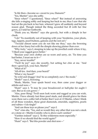 "Is life then—become so—sweet to you, Damaris?"
   "Yes, Martin!" says she softly.
   "Since when?" I questioned, "Since when?" But instead of answering
she falls a-singing softly and keeping her back to me; thus I saw that she
had set the pin back in her hair, whereat I grew all suddenly and beyond
reason glad. Though indeed the thing accorded but ill with her fine
gown, as I told her forthwith.
   "Think you so, Martin?" says she gravely, but with a dimple in her
cheek.
   "I do! 'Tis manifestly out of keeping with your 'broideries, your pleats,
tags, lappets, pearl-buttons, galoons and the rest on't."
   "'Twould almost seem you do not like me thus," says she frowning
down at her finery but with the dimple showing plainer than ever.
   "Why truly," says I, stooping to take up the jewelled comb where it lay,
"I liked your ragged gown better."
   "Because your own clothes are so worn and sorry, sir. 'Tis time you
had better, I must see to it—"
   "Nay, never trouble!"
   "'Twill be joy!" says she sweetly, but setting her chin at me. "And
then—good lack, your hair, Martin!"
   "What of it?"
   "All elf-lox. And then, your beard!"
   "What o' my beard?"
   "So wild and shaggy! And 'tis so completely out o' the mode."
   "Mode?" says I, frowning.
   "Mode, Martin. Your spade beard was, then came your dagger or
stiletto and now—"
   "Hum!" says I, "It may be your broadsword or half-pike for aught I
care. But as to yon gown—"
   "Alas, poor thing! 'Twill soon look worn and ragged as you can wish,
Martin. I have already lost three pearl studs, and should grieve for them
were there not a coffer full of better that I wot of. O Martin, when I think
of all these wonders, these great diamonds, emeralds, sapphires, pearls
and rubies—I do tingle!"
   "And can these toys so please you?" says I.
   "Yes!" cries she, "Yes, and so would they any other that was not a stock
or a stone or—Martin Conisby who is above such vanities!"
   "Vanities indeed!" says I, "In this wilderness more especially."
   "How if we should find the world again?"
   "Hum!" says I. "But this powder and shot now—"



                                                                        256
 