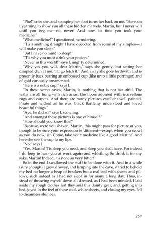 "Pho!" cries she, and stamping her foot turns her back on me. "Here am
I yearning to show you all these hidden marvels, Martin, but I never will
until you beg me—no, never! And now 'tis time you took your
medicine."
   "What medicine?" I questioned, wondering.
   "'Tis a soothing draught I have decocted from some of my simples—it
will make you sleep."
   "But I have no mind to sleep!"
   "'Tis why you must drink your potion."
   "Never in this world!" says I, mighty determined.
   "Why yes you will, dear Martin," says she gently, but setting her
dimpled chin at me. "I'll go fetch it." And away she goes forthwith and is
presently back bearing an embossed cup (like unto a little porringer) and
of gold curiously ornamented.
   "Here is a noble cup!" says I.
   "In these secret caves, Martin, is nothing that is not beautiful. The
walls are all hung with rich arras, the floors adorned with marvellous
rugs and carpets. And there are many pictures excellent well painted.
Pirate and wicked as he was, Black Bartlemy understood and loved
beautiful things."
   "Aye, he did so!" says I, scowling.
   "And amongst these pictures is one of himself."
   "How should you know this?"
   "Because, were you shaven, Martin, this might pass for picture of you,
though to be sure your expression is different—except when you scowl
as you do now, sir. Come, take your medicine like a good Martin!" And
here she sets the cup to my lips.
   "No!" says I.
   "Yes, Martin! 'Tis sleep you need, and sleep you shall have. For indeed
I do long to hear you at work again and whistling. So drink it for my
sake, Martin! Indeed, 'tis none so very bitter!"
   So in the end I swallowed the stuff to be done with it. And in a while
(sure enough) I grew drowsy, and limping into the cave, stared to behold
my bed no longer a heap of bracken but a real bed with sheets and pil-
lows, such indeed as I had not slept in for many a long day. Thus, in-
stead of throwing myself down all dressed, as I had been minded, I laid
aside my rough clothes lest they soil this dainty gear, and, getting into
bed, joyed in the feel of these cool, white sheets, and closing my eyes, fell
to dreamless slumber.




                                                                         257
 