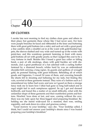 Chapter    40
OF CLOTHES
I awoke late next morning to find my clothes clean gone and others in
their place; but garments these whose like I had never seen. For here
were purple breeches be-laced and ribbanded at the knee and buttoning
there with great gold buttons (six a side), and each set with a great pearl;
a fine cambric shirt; a doublet cut in at the waist with gold-braided lap-
pets, the sleeves slashed and very wide and turned up at the wrists with
point-lace, and this wondrous garment fastening in front with many
gold buttons all set with goodly pearls; so that I judged this coat to be a
very fortune in itself. Besides this I found a great lace collar or falling
band, a pair of silk stockings, shoes with gold buckles set with dia-
monds, and a great penthouse of a hat adorned with a curling feather
fastened by a diamond brooch; whiles hard by was an embroidered
shoulder-belt carrying a long rapier, its guards and quillons of wrought
gold, its pommel flaming with great brilliants. Beholding all of which
gauds and fopperies, I vowed I'd none of them, and cowering beneath
the sheets fell to shouting and hallooing for my lady; but finding this
vain, scowled at these garments instead. They were of a fashion such as I
remembered my father had worn; and now as I gazed on them a strange
fancy took me to learn how I (that had gone so long half-naked and in
rags) might feel in such sumptuous apparel. So up I got and dressed
forthwith, and found this a matter of no small difficulty, what with the
unfamiliar shape of these garments and their numberless points and but-
tons. Howbeit 'twas done at last, and now, coming without the cave,
there was my lady upon her three-legged stool preparing breakfast. Be-
holding me she stared wide-eyed for a moment, then rose, smiling
roguishly, and sank down in a slow and gracious curtsey.
   "Good morrow to your lordship," says she. "Your lordship called, I
think, but I could not answer your lordship's shouts since I was busied
preparing your lordship's breakfast."




                                                                        258
 