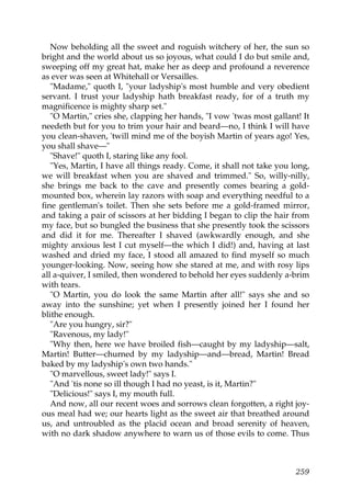 Now beholding all the sweet and roguish witchery of her, the sun so
bright and the world about us so joyous, what could I do but smile and,
sweeping off my great hat, make her as deep and profound a reverence
as ever was seen at Whitehall or Versailles.
   "Madame," quoth I, "your ladyship's most humble and very obedient
servant. I trust your ladyship hath breakfast ready, for of a truth my
magnificence is mighty sharp set."
   "O Martin," cries she, clapping her hands, "I vow 'twas most gallant! It
needeth but for you to trim your hair and beard—no, I think I will have
you clean-shaven, 'twill mind me of the boyish Martin of years ago! Yes,
you shall shave—"
   "Shave!" quoth I, staring like any fool.
   "Yes, Martin, I have all things ready. Come, it shall not take you long,
we will breakfast when you are shaved and trimmed." So, willy-nilly,
she brings me back to the cave and presently comes bearing a gold-
mounted box, wherein lay razors with soap and everything needful to a
fine gentleman's toilet. Then she sets before me a gold-framed mirror,
and taking a pair of scissors at her bidding I began to clip the hair from
my face, but so bungled the business that she presently took the scissors
and did it for me. Thereafter I shaved (awkwardly enough, and she
mighty anxious lest I cut myself—the which I did!) and, having at last
washed and dried my face, I stood all amazed to find myself so much
younger-looking. Now, seeing how she stared at me, and with rosy lips
all a-quiver, I smiled, then wondered to behold her eyes suddenly a-brim
with tears.
   "O Martin, you do look the same Martin after all!" says she and so
away into the sunshine; yet when I presently joined her I found her
blithe enough.
   "Are you hungry, sir?"
   "Ravenous, my lady!"
   "Why then, here we have broiled fish—caught by my ladyship—salt,
Martin! Butter—churned by my ladyship—and—bread, Martin! Bread
baked by my ladyship's own two hands."
   "O marvellous, sweet lady!" says I.
   "And 'tis none so ill though I had no yeast, is it, Martin?"
   "Delicious!" says I, my mouth full.
   And now, all our recent woes and sorrows clean forgotten, a right joy-
ous meal had we; our hearts light as the sweet air that breathed around
us, and untroubled as the placid ocean and broad serenity of heaven,
with no dark shadow anywhere to warn us of those evils to come. Thus



                                                                       259
 