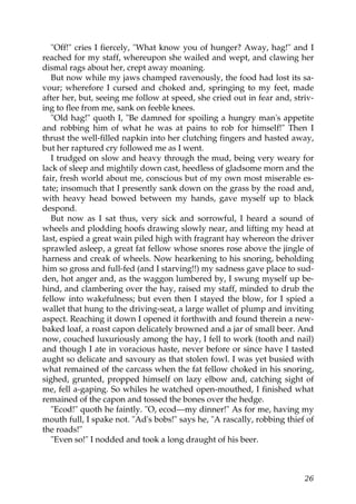 "Off!" cries I fiercely, "What know you of hunger? Away, hag!" and I
reached for my staff, whereupon she wailed and wept, and clawing her
dismal rags about her, crept away moaning.
   But now while my jaws champed ravenously, the food had lost its sa-
vour; wherefore I cursed and choked and, springing to my feet, made
after her, but, seeing me follow at speed, she cried out in fear and, striv-
ing to flee from me, sank on feeble knees.
   "Old hag!" quoth I, "Be damned for spoiling a hungry man's appetite
and robbing him of what he was at pains to rob for himself!" Then I
thrust the well-filled napkin into her clutching fingers and hasted away,
but her raptured cry followed me as I went.
   I trudged on slow and heavy through the mud, being very weary for
lack of sleep and mightily down cast, heedless of gladsome morn and the
fair, fresh world about me, conscious but of my own most miserable es-
tate; insomuch that I presently sank down on the grass by the road and,
with heavy head bowed between my hands, gave myself up to black
despond.
   But now as I sat thus, very sick and sorrowful, I heard a sound of
wheels and plodding hoofs drawing slowly near, and lifting my head at
last, espied a great wain piled high with fragrant hay whereon the driver
sprawled asleep, a great fat fellow whose snores rose above the jingle of
harness and creak of wheels. Now hearkening to his snoring, beholding
him so gross and full-fed (and I starving!!) my sadness gave place to sud-
den, hot anger and, as the waggon lumbered by, I swung myself up be-
hind, and clambering over the hay, raised my staff, minded to drub the
fellow into wakefulness; but even then I stayed the blow, for I spied a
wallet that hung to the driving-seat, a large wallet of plump and inviting
aspect. Reaching it down I opened it forthwith and found therein a new-
baked loaf, a roast capon delicately browned and a jar of small beer. And
now, couched luxuriously among the hay, I fell to work (tooth and nail)
and though I ate in voracious haste, never before or since have I tasted
aught so delicate and savoury as that stolen fowl. I was yet busied with
what remained of the carcass when the fat fellow choked in his snoring,
sighed, grunted, propped himself on lazy elbow and, catching sight of
me, fell a-gaping. So whiles he watched open-mouthed, I finished what
remained of the capon and tossed the bones over the hedge.
   "Ecod!" quoth he faintly. "O, ecod—my dinner!" As for me, having my
mouth full, I spake not. "Ad's bobs!" says he, "A rascally, robbing thief of
the roads!"
   "Even so!" I nodded and took a long draught of his beer.



                                                                         26
 