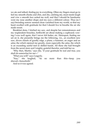 we ate and talked, finding joy in everything. Often my fingers must go to
feel my smooth cheeks and chin, and she, catching me, must needs laugh
and vow a smooth face suited me well, and that I should be handsome
were my nose another shape and my eyes a different colour. Thus (as I
say) brooding sorrow seemed clean vanished from my world, so that my
heart swelled with gratitude for that I should live to breathe the air she
made sweet.
   Breakfast done, I fetched my saw, and despite her remonstrances and
my resplendent breeches, forthwith set about making a cupboard; vow-
ing I was well again, that I never felt better, etc. Hereupon, finding me
set on it, she presently brings me the following, viz., an excellent new
saw, divers chisels of goodly edge, a plane, a hammer, an auger and an
adze; the which rejoiced me greatly, more especially the adze, the which
is an exceeding useful tool in skilled hands. All these she had brought
from the secret store and I mighty grateful therefor, and told her so.
   "Why then, Martin," says she, "if your gratitude be real and true, you
shall do somewhat for me—"
   "What you will!" says I eagerly.
   "Nay," she laughed, "'tis no more than this—keep you
shaved—henceforth."
   And so it was agreed.




                                                                      260
 