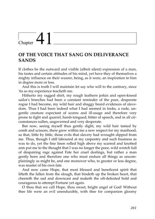 Chapter    41
OF THE VOICE THAT SANG ON DELIVERANCE
SANDS
If clothes be the outward and visible (albeit silent) expression of a man,
his tastes and certain attitudes of his mind, yet have they of themselves a
mighty influence on their wearer, being, as it were, an inspiration to him
in degree more or less.
   And this is truth I will maintain let say who will to the contrary, since
'tis so my experience teacheth me.
   Hitherto my ragged shirt, my rough leathern jerkin and open-kneed
sailor's breeches had been a constant reminder of the poor, desperate
rogue I had become, my wild hair and shaggy beard evidences of slave-
dom. Thus I had been indeed what I had seemed in looks, a rude, un-
gentle creature expectant of scorns and ill-usage and therefore very
prone to fight and quarrel, harsh-tongued, bitter of speech, and in all cir-
cumstances sullen, ungoverned and very desperate.
   But now, seeing myself thus gently dight, my wild hair tamed by
comb and scissors, there grew within me a new respect for my manhood,
so that, little by little, those evils that slavery had wrought slipped from
me. Thus, though I still laboured at my carpentry and such business as
was to do, yet the fine linen rolled high above my scarred and knotted
arm put me to the thought that I was no longer the poor, wild wretch full
of despairing rage against Fate her cruel dealings, but rather a man
gently born and therefore one who must endure all things as uncom-
plainingly as might be, and one moreover who, to greater or less degree,
was master of his own fate.
   And now came Hope, that most blessed and beneficent spirit that
lifteth the fallen from the slough, that bindeth up the broken heart, that
cheereth the sad and downcast and maketh the oft-defeated bold and
courageous to attempt Fortune yet again.
   O thou that we call Hope, thou sweet, bright angel of God! Without
thee life were an evil unendurable, with thee for companion gloomy



                                                                        261
 