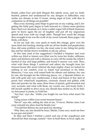 Doubt, sullen Fear and dark Despair flee utterly away, and we, bold-
hearted, patient and undismayed by any dangers or difficulties, may
realise our dreams at last. O sweet, strong angel of God, with thee to
companion us all things are possible!
   Thus every morning came Hope to greet me on my waking, and I, for-
getting the futile past, began to look forward to a future more glorious
than I had ever dreamed; so I, from a sullen rogue full of black humours,
grew to know again the joy of laughter and put off my ungracious
speech and ways with my rough attire. Though how much the change
thus wrought in me was the work of my sweet comrade these pages, I do
think, will show.
   As for my lady she, very quick to mark this change, grew ever the
more kind and trusting, sharing with me all her doubts and perplexities;
thus, did some problem vex her, she must come to me, biting her pretty
lips and her slender brows wrinkled, to ask my advice.
   At this time (and at her suggestion) I builded a fireplace and oven
within our third or inmost cave (that was by turns her larder, stillroom,
dairy and kitchen) and with a chimney to carry off the smoke the which I
formed of clay and large pebbles, and found it answer very well. Thus,
what with those things I contrived and others she brought from her
treasure-house (the secret whereof she kept mighty close) we lacked for
nothing to our comfort, even as Adam had promised in his letter.
Moreover, I was very well armed both for offence and defence, for, one
by one, she brought me the following pieces, viz., a Spanish helmet, in-
laid with gold and very cumbersome; a back and breast of fine steel of
proof; four wheel-lock arquebuses, curiously chased and gilded, with
shot and powder for the same; three brace of pistols, gold-mounted and
very accurate; and what with these, my sword, axe, and trusty knife, I
felt myself capable to drive away any should dare molest us, be he Indi-
an, buccaneer or pirate, as I told her.
   "Aye but," says she, "whiles you fought for our lives what must I be
doing?"
   "Lying secure within your secret treasure-house."
   "Never!" says she, setting her chin at me, "O never, Martin; since I am
your comrade my place must be beside you."
   "'Twould but distress me and spoil my shooting."
   "Why then, my aim should be truer, Martin. Come now, teach me how
to use gun and pistol."
   So then and there I fetched a pistol and one of the arquebuses and
showed her their manage, namely—how to hold them, to level, sight, etc.



                                                                      262
 