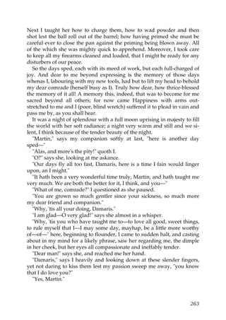 Next I taught her how to charge them, how to wad powder and then
shot lest the ball roll out of the barrel; how having primed she must be
careful ever to close the pan against the priming being blown away. All
of the which she was mighty quick to apprehend. Moreover, I took care
to keep all my firearms cleaned and loaded, that I might be ready for any
disturbers of our peace.
   So the days sped, each with its meed of work, but each full-charged of
joy. And dear to me beyond expressing is the memory of those days
whenas I, labouring with my new tools, had but to lift my head to behold
my dear comrade (herself busy as I). Truly how dear, how thrice-blessed
the memory of it all! A memory this, indeed, that was to become for me
sacred beyond all others; for now came Happiness with arms out-
stretched to me and I (poor, blind wretch) suffered it to plead in vain and
pass me by, as you shall hear.
   It was a night of splendour with a full moon uprising in majesty to fill
the world with her soft radiance; a night very warm and still and we si-
lent, I think because of the tender beauty of the night.
   "Martin," says my companion softly at last, "here is another day
sped—"
   "Alas, and more's the pity!" quoth I.
   "O?" says she, looking at me askance.
   "Our days fly all too fast, Damaris, here is a time I fain would linger
upon, an I might."
   "It hath been a very wonderful time truly, Martin, and hath taught me
very much. We are both the better for it, I think, and you—"
   "What of me, comrade?" I questioned as she paused.
   "You are grown so much gentler since your sickness, so much more
my dear friend and companion."
   "Why, 'tis all your doing, Damaris."
   "I am glad—O very glad!" says she almost in a whisper.
   "Why, 'tis you who have taught me to—to love all good, sweet things,
to rule myself that I—I may some day, mayhap, be a little more worthy
of—of—" here, beginning to flounder, I came to sudden halt, and casting
about in my mind for a likely phrase, saw her regarding me, the dimple
in her cheek, but her eyes all compassionate and ineffably tender.
   "Dear man!" says she, and reached me her hand.
   "Damaris," says I heavily and looking down at these slender fingers,
yet not daring to kiss them lest my passion sweep me away, "you know
that I do love you?"
   "Yes, Martin."



                                                                       263
 