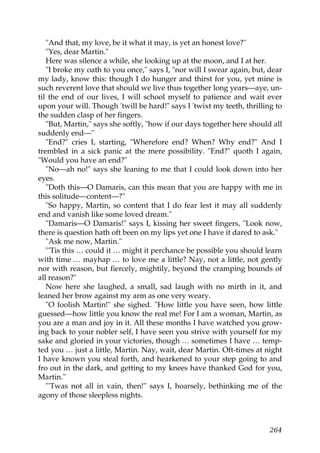 "And that, my love, be it what it may, is yet an honest love?"
   "Yes, dear Martin."
   Here was silence a while, she looking up at the moon, and I at her.
   "I broke my oath to you once," says I, "nor will I swear again, but, dear
my lady, know this: though I do hunger and thirst for you, yet mine is
such reverent love that should we live thus together long years—aye, un-
til the end of our lives, I will school myself to patience and wait ever
upon your will. Though 'twill be hard!" says I 'twixt my teeth, thrilling to
the sudden clasp of her fingers.
   "But, Martin," says she softly, "how if our days together here should all
suddenly end—"
   "End?" cries I, starting, "Wherefore end? When? Why end?" And I
trembled in a sick panic at the mere possibility. "End?" quoth I again,
"Would you have an end?"
   "No—ah no!" says she leaning to me that I could look down into her
eyes.
   "Doth this—O Damaris, can this mean that you are happy with me in
this solitude—content—?"
   "So happy, Martin, so content that I do fear lest it may all suddenly
end and vanish like some loved dream."
   "Damaris—O Damaris!" says I, kissing her sweet fingers, "Look now,
there is question hath oft been on my lips yet one I have it dared to ask."
   "Ask me now, Martin."
   "'Tis this … could it … might it perchance be possible you should learn
with time … mayhap … to love me a little? Nay, not a little, not gently
nor with reason, but fiercely, mightily, beyond the cramping bounds of
all reason?"
   Now here she laughed, a small, sad laugh with no mirth in it, and
leaned her brow against my arm as one very weary.
   "O foolish Martin!" she sighed. "How little you have seen, how little
guessed—how little you know the real me! For I am a woman, Martin, as
you are a man and joy in it. All these months I have watched you grow-
ing back to your nobler self, I have seen you strive with yourself for my
sake and gloried in your victories, though … sometimes I have … temp-
ted you … just a little, Martin. Nay, wait, dear Martin. Oft-times at night
I have known you steal forth, and hearkened to your step going to and
fro out in the dark, and getting to my knees have thanked God for you,
Martin."
   "'Twas not all in vain, then!" says I, hoarsely, bethinking me of the
agony of those sleepless nights.



                                                                        264
 