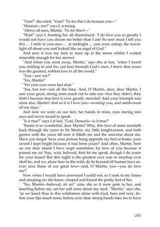 "Vain?" she cried, "Vain? 'Tis for this I do honour you—"
   "Honour—me?" says I, wincing.
   "Above all men, Martin. 'Tis for this I—"
   "Wait!" says I, fronting her all shamefaced. "I do love you so greatly I
would not have you dream me better than I am! So now must I tell you
this … I stole to you once … at midnight … you were asleep, the moon-
light all about you and looked like an angel of God."
   And now it was my turn to stare up at the moon whiles I waited
miserably enough for her answer.
   "And when you went away, Martin," says she at last, "when I heard
you striding to and fro, out here beneath God's stars, I knew that yours
was the greatest, noblest love in all the world."
   "You—saw me?"
   "Yes, Martin!"
   "Yet your eyes were fast shut."
   "Yes, but not—not all the time. And, O Martin, dear, dear Martin, I
saw your great, strong arms reach out to take me—but they didn't, they
didn't because true love is ever greatly merciful! And your triumph was
mine also, Martin! And so it is I love you—worship you, and needs must
all my days."
   And now we were on our feet, her hands in mine, eyes staring into
eyes and never award to speak.
   "Is it true?" says I at last, "God, Damaris—is it true?"
   "Seems it so wonderful, dear Martin? Why, this love of mine reacheth
back through the years to Sir Martin, my little knight-errant, and hath
grown with the years till now it filleth me and the universe about me.
Have you forgot 'twas your picture hung opposite my bed at home, your
sword I kept bright because it had been yours? And often, Martin, here
on our dear island I have wept sometimes for love of you because it
pained me so! Nay, wait, beloved, first let me speak, though I do yearn
for your kisses! But this night is the greatest ever was or mayhap ever
shall be, and we, alone here in the wild, do lie beyond all human laws so-
ever save those of our great love—and, O Martin, you—you do love
me?"
   Now when I would have answered I could not, so I sank to my knees
and stooping ere she knew, clasped and kissed the pretty feet of her.
   "No, Martin—beloved, ah no!" cries she as it were pain to her, and
kneeling before me, set her soft arms about my neck. "Martin," says she,
"as we kneel thus in this wilderness alone with God, here and now, be-
fore your lips touch mine, before your dear strong hands take me to have



                                                                       265
 