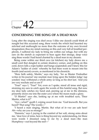 Chapter    42
CONCERNING THE SONG OF A DEAD MAN
Long after the singing was died away I (like one dazed) could think of
nought but this accursed song, these words the which had haunted my
sick-bed and methought no more than the outcome of my own fevered
imagination; thus my mind running on this and very full of troubled per-
plexity, I suffered my lady to bring me within our refuge, but with my
ears on the stretch as expectant to hear again that strange, deep voice
sing these words I had heard chanted by a dead man in my dreams.
   Being come within our third cave (or kitchen) my lady shows me a
small cord that dangled in certain shadowy corner, and pulling on this
cord, down falls a rope-ladder and hangs suspended; and I knew this for
Adam's "ladder of cords" whereby he had been wont to mount into his
fourth (and secret) cavern, as mentioned in his chronicle.
   "Here lieth safety, Martin," says my lady, "for as Master Penfeather
writes in his journal 'one resolute man lying upon the hidden ledge' (up
yonder) 'may withstand a whole army so long as his shot last.' And you
are very resolute and so am I!"
   "True!" says I, "True!" Yet, even as I spake, stood all tense and rigid,
straining my ears to catch again the words of this hateful song. But now
my dear lady catches my hand and, peering up at me in the dimness,
presently draws me into the outer cave where the moon made a glory.
   "O Martin!" says she, looking up at me with troubled eyes, "Dear
Martin, what is it?"
   "Aye—what?" quoth I, wiping sweat from me. "God knoweth. But you
heard? That song? The words—"
   "I heard a man singing, Martin. But what of it—we are safe here!
Ah—why are you so strange?"
   "Damaris," says I, joying in the comfort of her soft, strong arms about
me, "dear love of mine, here is thing beyond my understanding, for these
were words I dreamed sung to me by a dead man—the man
Humphrey—out beyond the reef—"



                                                                       267
 