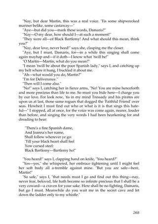 "Nay, but dear Martin, this was a real voice. 'Tis some shipwrecked
mariner belike, some castaway—"
  "Aye—but did you—mark these words, Damaris?"
  "Nay—O my dear, how should I—at such a moment!"
  "They were all—of Black Bartlemy! And what should this mean, think
you?"
  "Nay, dear love, never heed!" says she, clasping me the closer.
  "Aye, but I must, Damaris, for—in a while this singing shall come
again mayhap and—if it doth—I know what 'twill be!"
  "O Martin—Martin, what do you mean?"
  "I mean 'twill be about the poor Spanish lady," says I, and catching up
my belt where it hung, I buckled it about me.
  "Ah—what would you do, Martin?"
  "I'm for Deliverance."
  "Then will I come also."
  "No!" says I, catching her in fierce arms, "No! You are mine henceforth
and more precious than life to me. So must you bide here—I charge you
by our love. For look now, 'tis in my mind Tressady and his pirates are
upon us at last, those same rogues that dogged the 'Faithful Friend' over
seas. Howbeit I must find out who or what is it is that sings this hate-
ful—" I stopped, all at once, for the voice was come again, nearer, louder
than before, and singing the very words I had been hearkening for and
dreading to hear:

   "There's a fine Spanish dame,
   And Joanna's her name,
   Shall follow wherever ye go:
   'Till your black heart shall feel
   Yow cursed steel:
   Black Bartlemy—Bartlemy ho!"

  "You heard!" says I, clapping hand on knife, "You heard?"
  "Yes—yes," she whispered, her embrace tightening until I might feel
her soft body all a-tremble against mine. "But you are safe—here,
Martin!"
  "So safe," says I, "that needs must I go and find out this thing—nay,
never fear, beloved, life hath become so infinite precious that I shall be a
very coward—a craven for your sake. Here shall be no fighting, Damaris,
but go I must. Meanwhile do you wait me in the secret cave and let
down the ladder only to my whistle."



                                                                        268
 