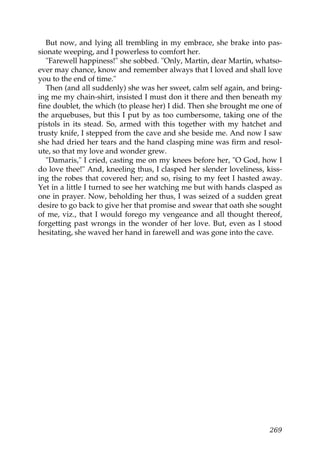 But now, and lying all trembling in my embrace, she brake into pas-
sionate weeping, and I powerless to comfort her.
   "Farewell happiness!" she sobbed. "Only, Martin, dear Martin, whatso-
ever may chance, know and remember always that I loved and shall love
you to the end of time."
   Then (and all suddenly) she was her sweet, calm self again, and bring-
ing me my chain-shirt, insisted I must don it there and then beneath my
fine doublet, the which (to please her) I did. Then she brought me one of
the arquebuses, but this I put by as too cumbersome, taking one of the
pistols in its stead. So, armed with this together with my hatchet and
trusty knife, I stepped from the cave and she beside me. And now I saw
she had dried her tears and the hand clasping mine was firm and resol-
ute, so that my love and wonder grew.
   "Damaris," I cried, casting me on my knees before her, "O God, how I
do love thee!" And, kneeling thus, I clasped her slender loveliness, kiss-
ing the robes that covered her; and so, rising to my feet I hasted away.
Yet in a little I turned to see her watching me but with hands clasped as
one in prayer. Now, beholding her thus, I was seized of a sudden great
desire to go back to give her that promise and swear that oath she sought
of me, viz., that I would forego my vengeance and all thought thereof,
forgetting past wrongs in the wonder of her love. But, even as I stood
hesitating, she waved her hand in farewell and was gone into the cave.




                                                                      269
 