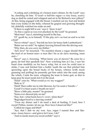 "A-eating and a-drinking of a honest man's dinner, by the Lord!" says
he, clenching fat fists. "O ecod—a hell-fire rogue—a very lousy, scurvy
dog as shall be carted and whipped and set in Sir Richard's new pillory!"
At this, being engaged with the bread, I reached out my foot and kicked
him (very featly) in the belly; whereat he gasped and growing thought-
ful, dolefully watched me make an end.
   "If there is aught left to eat," says I, "show it me!"
   "As fine a capon as was ever plucked, by the Lord!" he groaned.
   "Most true!" says I, stretching myself in the hay.
   "O!" quoth he, as to himself, "O the pity on't—so foul an end to so fair
a bird!"
   "Never whine!" says I, "but tell me how far hence lieth Lamberhurst."
   "Better nor six mile!" he sighed, heaving himself into the driving-seat.
   "Why then, do you carry me thither."
   "Ad's love!" he mourned. "'Tis manifest shame a rogue should thieve
the food of an honest man—a man like I be as do slave morning, noon
and—"
   "Slave!" says I, frowning. "What know you of slavery? Be curst for a
great, fat fool that speaketh lies!" Now watching him as I lay, I saw his
hand close stealthily on his heavy whip, but or ever he could turn to
strike, I rose and fetched him a buffet 'neath the ear that pitched him
sprawling upon the broad backs of his horses, whence (with much
groaning and puffing) he presently got him safely into the road; seeing
the which, I took the reins, whipping the team to faster gait, so that to
keep pace he must needs trot it in the mud.
   "Hold!" cries he. "What would ye wi' my waggon?"
   "Ride in 't!"
   "Hold! Then suffer me to ride likewise, for I'm scant o' breath—"
   "Good! I've been scant o' breath ere now!"
   "Show a little pity, master!" he groaned.
   "None ever showed pity on me!"
   "Nay, but—what harm have I—ever—done thee?"
   "Begrudged food to a starving wretch!"
   "'Twas my dinner and I do need a deal of feeding, I! Lord, how I
sweat! Prithee, master, let me up. How have I deserved this?"
   "Called me rogue and thief!"
   "Aye, that I did—to my woe. Aye, rogue I named thee and like-
wise—lousy knave—and grieve for't now, I do!"
   "And so needs must you sweat awhile!" says I.




                                                                        27
 