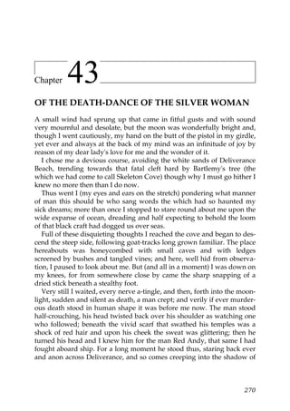 Chapter    43
OF THE DEATH-DANCE OF THE SILVER WOMAN
A small wind had sprung up that came in fitful gusts and with sound
very mournful and desolate, but the moon was wonderfully bright and,
though I went cautiously, my hand on the butt of the pistol in my girdle,
yet ever and always at the back of my mind was an infinitude of joy by
reason of my dear lady's love for me and the wonder of it.
   I chose me a devious course, avoiding the white sands of Deliverance
Beach, trending towards that fatal cleft hard by Bartlemy's tree (the
which we had come to call Skeleton Cove) though why I must go hither I
knew no more then than I do now.
   Thus went I (my eyes and ears on the stretch) pondering what manner
of man this should be who sang words the which had so haunted my
sick dreams; more than once I stopped to stare round about me upon the
wide expanse of ocean, dreading and half expecting to behold the loom
of that black craft had dogged us over seas.
   Full of these disquieting thoughts I reached the cove and began to des-
cend the steep side, following goat-tracks long grown familiar. The place
hereabouts was honeycombed with small caves and with ledges
screened by bushes and tangled vines; and here, well hid from observa-
tion, I paused to look about me. But (and all in a moment) I was down on
my knees, for from somewhere close by came the sharp snapping of a
dried stick beneath a stealthy foot.
   Very still I waited, every nerve a-tingle, and then, forth into the moon-
light, sudden and silent as death, a man crept; and verily if ever murder-
ous death stood in human shape it was before me now. The man stood
half-crouching, his head twisted back over his shoulder as watching one
who followed; beneath the vivid scarf that swathed his temples was a
shock of red hair and upon his cheek the sweat was glittering; then he
turned his head and I knew him for the man Red Andy, that same I had
fought aboard ship. For a long moment he stood thus, staring back ever
and anon across Deliverance, and so comes creeping into the shadow of



                                                                        270
 