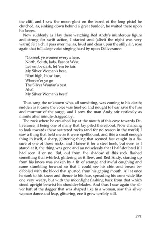 the cliff, and I saw the moon glint on the barrel of the long pistol he
clutched, as, sinking down behind a great boulder, he waited there upon
his knees.
  Now suddenly as I lay there watching Red Andy's murderous figure
and strung for swift action, I started and (albeit the night was very
warm) felt a chill pass over me, as, loud and clear upon the stilly air, rose
again that full, deep voice singing hard by upon Deliverance:

   "Go seek ye women everywhere,
   North, South, lads, East or West,
   Let 'em be dark, let 'em be fair,
   My Silver Woman's best,
   Blow high, blow low,
   Where e'er ye go
   The Silver Woman's best.
   Aha!
   My Silver Woman's best!"

   Thus sang the unknown who, all unwitting, was coming to his death;
sudden as it came the voice was hushed and nought to hear save the hiss
and murmur of the surge, and I saw the man Andy stir restlessly as
minute after minute dragged by.
   The rock where he crouched lay at the mouth of this cove towards De-
liverance, it being one of many that lay piled thereabout. Now chancing
to look towards these scattered rocks (and for no reason in the world) I
saw a thing that held me as it were spellbound, and this a small enough
thing in itself, a sharp, glittering thing that seemed fast caught in a fis-
sure of one of those rocks, and I knew it for a steel hook; but even as I
stared at it, the thing was gone and so noiselessly that I half-doubted if I
had seen it or no. But, out from the shadow of this rock flashed
something that whirled, glittering as it flew, and Red Andy, starting up
from his knees was shaken by a fit of strange and awful coughing and
came stumbling forward so that I could see his chin and breast be-
dabbled with the blood that spurted from his gaping mouth. All at once
he sank to his knees and thence to his face, spreading his arms wide like
one very weary, but with the moonlight flashing back from that which
stood upright betwixt his shoulder-blades. And thus I saw again the sil-
ver haft of the dagger that was shaped like to a woman, saw this silver
woman dance and leap, glittering, ere it grew terribly still.




                                                                         271
 