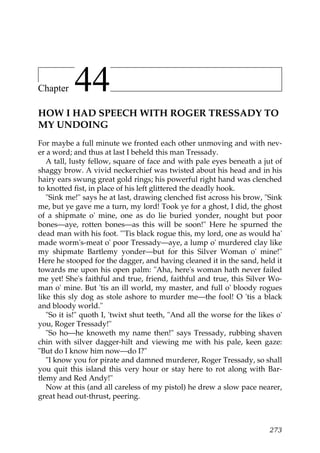 Chapter    44
HOW I HAD SPEECH WITH ROGER TRESSADY TO
MY UNDOING
For maybe a full minute we fronted each other unmoving and with nev-
er a word; and thus at last I beheld this man Tressady.
   A tall, lusty fellow, square of face and with pale eyes beneath a jut of
shaggy brow. A vivid neckerchief was twisted about his head and in his
hairy ears swung great gold rings; his powerful right hand was clenched
to knotted fist, in place of his left glittered the deadly hook.
   "Sink me!" says he at last, drawing clenched fist across his brow, "Sink
me, but ye gave me a turn, my lord! Took ye for a ghost, I did, the ghost
of a shipmate o' mine, one as do lie buried yonder, nought but poor
bones—aye, rotten bones—as this will be soon!" Here he spurned the
dead man with his foot. "'Tis black rogue this, my lord, one as would ha'
made worm's-meat o' poor Tressady—aye, a lump o' murdered clay like
my shipmate Bartlemy yonder—but for this Silver Woman o' mine!"
Here he stooped for the dagger, and having cleaned it in the sand, held it
towards me upon his open palm: "Aha, here's woman hath never failed
me yet! She's faithful and true, friend, faithful and true, this Silver Wo-
man o' mine. But 'tis an ill world, my master, and full o' bloody rogues
like this sly dog as stole ashore to murder me—the fool! O 'tis a black
and bloody world."
   "So it is!" quoth I, 'twixt shut teeth, "And all the worse for the likes o'
you, Roger Tressady!"
   "So ho—he knoweth my name then!" says Tressady, rubbing shaven
chin with silver dagger-hilt and viewing me with his pale, keen gaze:
"But do I know him now—do I?"
   "I know you for pirate and damned murderer, Roger Tressady, so shall
you quit this island this very hour or stay here to rot along with Bar-
tlemy and Red Andy!"
   Now at this (and all careless of my pistol) he drew a slow pace nearer,
great head out-thrust, peering.



                                                                          273
 