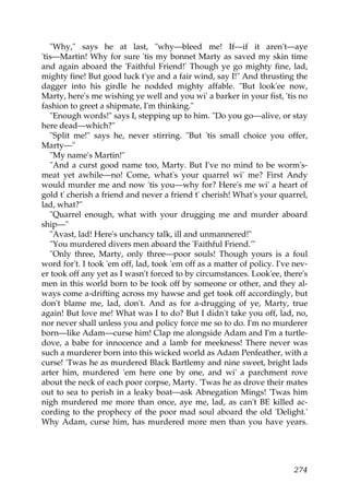 "Why," says he at last, "why—bleed me! If—if it aren't—aye
'tis—Martin! Why for sure 'tis my bonnet Marty as saved my skin time
and again aboard the 'Faithful Friend!' Though ye go mighty fine, lad,
mighty fine! But good luck t'ye and a fair wind, say I!" And thrusting the
dagger into his girdle he nodded mighty affable. "But look'ee now,
Marty, here's me wishing ye well and you wi' a barker in your fist, 'tis no
fashion to greet a shipmate, I'm thinking."
   "Enough words!" says I, stepping up to him. "Do you go—alive, or stay
here dead—which?"
   "Split me!" says he, never stirring. "But 'tis small choice you offer,
Marty—"
   "My name's Martin!"
   "And a curst good name too, Marty. But I've no mind to be worm's-
meat yet awhile—no! Come, what's your quarrel wi' me? First Andy
would murder me and now 'tis you—why for? Here's me wi' a heart of
gold t' cherish a friend and never a friend t' cherish! What's your quarrel,
lad, what?"
   "Quarrel enough, what with your drugging me and murder aboard
ship—"
   "Avast, lad! Here's unchancy talk, ill and unmannered!"
   "You murdered divers men aboard the 'Faithful Friend.'"
   "Only three, Marty, only three—poor souls! Though yours is a foul
word for't. I took 'em off, lad, took 'em off as a matter of policy. I've nev-
er took off any yet as I wasn't forced to by circumstances. Look'ee, there's
men in this world born to be took off by someone or other, and they al-
ways come a-drifting across my hawse and get took off accordingly, but
don't blame me, lad, don't. And as for a-drugging of ye, Marty, true
again! But love me! What was I to do? But I didn't take you off, lad, no,
nor never shall unless you and policy force me so to do. I'm no murderer
born—like Adam—curse him! Clap me alongside Adam and I'm a turtle-
dove, a babe for innocence and a lamb for meekness! There never was
such a murderer born into this wicked world as Adam Penfeather, with a
curse! 'Twas he as murdered Black Bartlemy and nine sweet, bright lads
arter him, murdered 'em here one by one, and wi' a parchment rove
about the neck of each poor corpse, Marty. 'Twas he as drove their mates
out to sea to perish in a leaky boat—ask Abnegation Mings! 'Twas him
nigh murdered me more than once, aye me, lad, as can't BE killed ac-
cording to the prophecy of the poor mad soul aboard the old 'Delight.'
Why Adam, curse him, has murdered more men than you have years.




                                                                          274
 