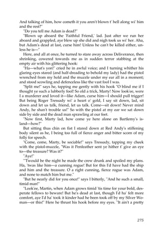 And talking of him, how cometh it you aren't blown t' hell along wi' him
and the rest?"
   "Do you tell me Adam is dead?"
   "Blown up aboard the 'Faithful Friend,' lad. Just after we run her
aboard and grappled, aye blew up she did and nigh took us wi' her. Aha,
but Adam's dead at last, curse him! Unless he can't be killed either, un-
less he is—"
   Here, and all at once, he turned to stare away across Deliverance, then
shrinking, cowered towards me as in sudden terror stabbing at the
empty air with his glittering hook:
   "Ha—what's yon!" cried he in awful voice; and I turning whither his
glaring eyes stared (and half-dreading to behold my lady) had the pistol
wrenched from my hold and the muzzle under my ear all in a moment;
and stood scowling and defenceless like the vast fool I was.
   "Split me!" says he, tapping me gently with his hook "O blind me if I
thought ye such a lubberly fool! So old a trick, Marty! Now look'ee, were
I a murderer and loved it—like Adam, curse him—I should pull trigger!
But being Roger Tressady wi' a heart o' gold, I say sit down, lad, sit
down and let us talk, friend, let us talk. Come—sit down! Never mind
Andy, he shan't trouble us!" So with the pistol at my ear we sat down
side by side and the dead man sprawling at our feet.
   "Now first, Marty lad, how come ye here alone on Bartlemy's is-
land—how?"
   But sitting thus chin on fist I stared down at Red Andy's stiffening
body silent as he, I being too full of fierce anger and bitter scorn of my
folly for speech.
   "Come, come, Marty, be sociable!" says Tressady, tapping my cheek
with the pistol-muzzle, "Was it Penfeather sent ye hither t' give an eye
to—the treasure? Was it?"
   "Aye!"
   "'Twould be the night he made the crew drunk and spoiled my plans.
Ha, 'twas like him—a cunning rogue! But for this I'd have had the ship
and him and the treasure. O a right cunning, fierce rogue was Adam,
and none to match him but me."
   "But he nearly did for you once!" says I bitterly, "And he such a small,
timid man!"
   "Look'ee, Martin, when Adam grows timid 'tis time for your bold, des-
perate fellows to beware! But he's dead at last, though I'd ha' felt more
comfort, aye I'd ha' took it kinder had he been took off by my Silver Wo-
man—or this!" Here he thrust his hook before my eyes. "It ain't a pretty



                                                                       275
 