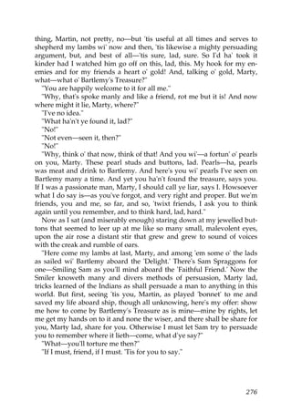 thing, Martin, not pretty, no—but 'tis useful at all times and serves to
shepherd my lambs wi' now and then, 'tis likewise a mighty persuading
argument, but, and best of all—'tis sure, lad, sure. So I'd ha' took it
kinder had I watched him go off on this, lad, this. My hook for my en-
emies and for my friends a heart o' gold! And, talking o' gold, Marty,
what—what o' Bartlemy's Treasure?"
   "You are happily welcome to it for all me."
   "Why, that's spoke manly and like a friend, rot me but it is! And now
where might it lie, Marty, where?"
   "I've no idea."
   "What ha'n't ye found it, lad?"
   "No!"
   "Not even—seen it, then?"
   "No!"
   "Why, think o' that now, think of that! And you wi'—a fortun' o' pearls
on you, Marty. These pearl studs and buttons, lad. Pearls—ha, pearls
was meat and drink to Bartlemy. And here's you wi' pearls I've seen on
Bartlemy many a time. And yet you ha'n't found the treasure, says you.
If I was a passionate man, Marty, I should call ye liar, says I. Howsoever
what I do say is—as you've forgot, and very right and proper. But we'm
friends, you and me, so far, and so, 'twixt friends, I ask you to think
again until you remember, and to think hard, lad, hard."
   Now as I sat (and miserably enough) staring down at my jewelled but-
tons that seemed to leer up at me like so many small, malevolent eyes,
upon the air rose a distant stir that grew and grew to sound of voices
with the creak and rumble of oars.
   "Here come my lambs at last, Marty, and among 'em some o' the lads
as sailed wi' Bartlemy aboard the 'Delight.' There's Sam Spraggons for
one—Smiling Sam as you'll mind aboard the 'Faithful Friend.' Now the
Smiler knoweth many and divers methods of persuasion, Marty lad,
tricks learned of the Indians as shall persuade a man to anything in this
world. But first, seeing 'tis you, Martin, as played 'bonnet' to me and
saved my life aboard ship, though all unknowing, here's my offer: show
me how to come by Bartlemy's Treasure as is mine—mine by rights, let
me get my hands on to it and none the wiser, and there shall be share for
you, Marty lad, share for you. Otherwise I must let Sam try to persuade
you to remember where it lieth—come, what d'ye say?"
   "What—you'll torture me then?"
   "If I must, friend, if I must. 'Tis for you to say."




                                                                      276
 