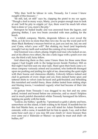 "Why then 'twill be labour in vain, Tressady, for I swear I know
nought of this treasure—"
   "Sit still, lad, sit still!" says he, clapping the pistol to my ear again.
"Though a fool in many ways, Marty, you're proper enough man to look
at and 'twill be pity to cripple ye! Aye, there won't be much left when
Sam is done wi' you, more's the pity."
   Hereupon he hailed loudly and was answered from the lagoon, and
glancing thither, I saw two boats crowded with men pulling for the
beach.
   "A wildish company, Martin, desperate fellows as ever roved the
Main, as I do love no more than they love me. So say the word and we'll
share Black Bartlemy's treasure betwixt us, just you and me, lad, me and
you! Come, what's your will?" But shaking my head (and hopelessly
enough) I set my teeth and watched the coming of my tormentors.
   And foremost was a short, plump, bright-eyed man who lacked an ear,
and at his elbows two others, the one a lank rogue with a patch over one
eye, the third a tall, hairy fellow.
   And observing them as they came I knew them for those same three
rogues I had fought with in the hedge-tavern beside Pembury Hill on
that night I had first seen my dear lady. Hard upon their heels came a ri-
otous company variously armed and accoutred, who forthwith thronged
upon me pushing and jostling for sight of me, desecrating the quiet night
with their hoarse and clamorous ribaldry. Unlovely fellows indeed and
clad in garments of every shape and cut, from stained home spun and
tattered shirts to velvet coats be-laced and gold-braided; and beholding
this tarnished and sordid finery, these clothes looted from sinking ships
and blazing towns, I wondered vaguely what had become of their late
owners.
   At gesture from Tressady I was dragged to my feet and my arms
jerked, twisted and bound before me crosswise, and so stood I helpless
and in much painful discomfort whiles Tressady harangued his fellows,
tapping me gently with his hook:
   "Look'ee, my bullies," quoth he, "I promised ye gold a' plenty and here,
somewhere on this island, it lieth waiting to be found. It needeth but for
this fool Martin here, as some o' you will mind for Adam Penfeather's
comrade, with a curse, it needeth but for him to speak, I say, and in that
same hour each one o' you may fill your clutch wi' more treasure than
ever came out o' Eldorado or Manoa—so speak he must and shall—eh
bullies, eh?"




                                                                         277
 
