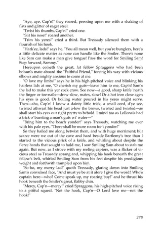 "Aye, aye, Cap'n!" they roared, pressing upon me with a shaking of
fists and glitter of eager steel.
   "Twist his thumbs, Cap'n!" cried one.
   "Slit his nose!" roared another.
   "Trim his yeres!" cried a third. But Tressady silenced them with a
flourish of his hook.
   "Hark'ee, lads!" says he. "You all mean well, but you're bunglers, here's
a little delicate matter as none can handle like the Smiler. There's none
like Sam can make a man give tongue! Pass the word for Smiling Sam!
Step forward, Sammy."
   Hereupon cometh the great, fat fellow Spraggons who had been
bo'sun's mate aboard the "Faithful Friend," forcing his way with vicious
elbows and mighty anxious to come at me.
   "O love my limbs!" says he in his high-pitched voice and blinking his
hairless lids at me, "O cherish my guts—leave him to me, Cap'n! Sam's
the lad to make this yer cock crow. See now—a good, sharp knife 'neath
the finger or toe-nails—drew slow, mates, slow! Or a hot iron close agen
his eyes is good. Or boiling water poured in his yeres might serve.
Then—aha, Cap'n! I know a dainty little trick, a small cord, d'ye see,
twisted athwart his head just a-low the brows, twisted and twisted—as
shall start his eyes out right pretty to behold. I mind too as Lollonais had
a trick o' bursting a man's guts wi' water—"
   "Bring him to the beach yonder!" says Tressady, watching me ever
with his pale eyes, "There shall be more room for't yonder!"
   So they hailed me along betwixt them, and with huge merriment; but
scarce were we out of the cove and hard beside Bartlemy's tree than I
started to the vicious prick of a knife, and whirling about despite the
fierce hands that sought to hold me, I saw Smiling Sam about to stab me
again. But now, as I strove with my reeling captors, was a flicker of vi-
cious steel as Tressady sprang and, whipping his hook beneath the great
fellow's belt, whirled Smiling Sam from his feet despite his prodigious
weight and forthwith trampled upon him.
   "So-ho, my merry lad!" quoth Tressady, glaring down into Smiling
Sam's convulsed face, "And must ye be at it afore I give the word? Who's
captain here—who? Come speak up, my roaring boy!" and he thrust his
hook beneath the Smiler's great, flabby chin.
   "Mercy, Cap'n—mercy!" cried Spraggons, his high-pitched voice rising
to a pitiful squeal. "Not the hook, Cap'n—O Lord love me—not the
hook!"




                                                                        278
 