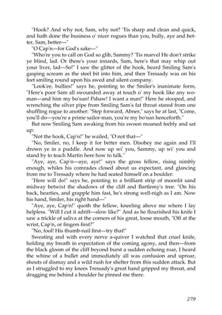 "Hook? And why not, Sam, why not? 'Tis sharp and clean and quick,
and hath done the business o' nicer rogues than you, bully, aye and bet-
ter, Sam, better—"
   "O Cap'n—for God's sake—"
   "Who're you to call on God so glib, Sammy? 'Tis marvel He don't strike
ye blind, lad. Or there's your innards, Sam, here's that may whip out
your liver, lad—So!" I saw the glitter of the hook, heard Smiling Sam's
gasping scream as the steel bit into him, and then Tressady was on his
feet smiling round upon his awed and silent company.
   "Look'ee, bullies!" says he, pointing to the Smiler's inanimate form,
"Here's poor Sam all swounded away at touch o' my hook like any wo-
man—and him my bo'sun! Pshaw! I want a man!" Here he stooped, and
wrenching the silver pipe from Smiling Sam's fat throat stared from one
shuffling rogue to another: "Step forward, Abner," says he at last, "Come,
you'll do—you're a prime sailor-man, you're my bo'sun henceforth."
   But now Smiling Sam awaking from his swoon moaned feebly and sat
up:
   "Not the hook, Cap'n!" he wailed, "O not that—"
   "No, Smiler, no, I keep it for better men. Disobey me again and I'll
drown ye in a puddle. And now up wi' you, Sammy, up wi' you and
stand by to teach Martin here how to talk."
   "Aye, aye, Cap'n—aye, aye!" says the gross fellow, rising nimbly
enough, whiles his comrades closed about us expectant, and glancing
from me to Tressady where he had seated himself on a boulder:
   "Here will do!" says he, pointing to a brilliant strip of moonlit sand
midway betwixt the shadows of the cliff and Bartlemy's tree. "On his
back, hearties, and grapple him fast, he's strong well-nigh as I am. Now
his hand, Smiler, his right hand—"
   "Aye, aye, Cap'n!" quoth the fellow, kneeling above me where I lay
helpless. "Will I cut it adrift—slow like?" And as he flourished his knife I
saw a trickle of saliva at the corners of his great, loose mouth, "Off at the
wrist, Cap'n, or fingers first?"
   "No, fool! His thumb-nail first—try that!"
   Sweating and with every nerve a-quiver I watched that cruel knife,
holding my breath in expectation of the coming agony, and then—from
the black gloom of the cliff beyond burst a sudden echoing roar, I heard
the whine of a bullet and immediately all was confusion and uproar,
shouts of dismay and a wild rush for shelter from this sudden attack. But
as I struggled to my knees Tressady's great hand gripped my throat, and
dragging me behind a boulder he pinned me there.



                                                                         279
 