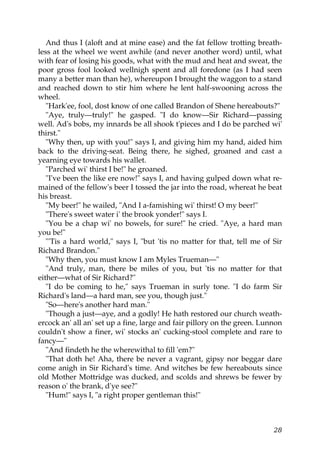 And thus I (aloft and at mine ease) and the fat fellow trotting breath-
less at the wheel we went awhile (and never another word) until, what
with fear of losing his goods, what with the mud and heat and sweat, the
poor gross fool looked wellnigh spent and all foredone (as I had seen
many a better man than he), whereupon I brought the waggon to a stand
and reached down to stir him where he lent half-swooning across the
wheel.
   "Hark'ee, fool, dost know of one called Brandon of Shene hereabouts?"
   "Aye, truly—truly!" he gasped. "I do know—Sir Richard—passing
well. Ad's bobs, my innards be all shook t'pieces and I do be parched wi'
thirst."
   "Why then, up with you!" says I, and giving him my hand, aided him
back to the driving-seat. Being there, he sighed, groaned and cast a
yearning eye towards his wallet.
   "Parched wi' thirst I be!" he groaned.
   "I've been the like ere now!" says I, and having gulped down what re-
mained of the fellow's beer I tossed the jar into the road, whereat he beat
his breast.
   "My beer!" he wailed, "And I a-famishing wi' thirst! O my beer!"
   "There's sweet water i' the brook yonder!" says I.
   "You be a chap wi' no bowels, for sure!" he cried. "Aye, a hard man
you be!"
   "'Tis a hard world," says I, "but 'tis no matter for that, tell me of Sir
Richard Brandon."
   "Why then, you must know I am Myles Trueman—"
   "And truly, man, there be miles of you, but 'tis no matter for that
either—what of Sir Richard?"
   "I do be coming to he," says Trueman in surly tone. "I do farm Sir
Richard's land—a hard man, see you, though just."
   "So—here's another hard man."
   "Though a just—aye, and a godly! He hath restored our church weath-
ercock an' all an' set up a fine, large and fair pillory on the green. Lunnon
couldn't show a finer, wi' stocks an' cucking-stool complete and rare to
fancy—"
   "And findeth he the wherewithal to fill 'em?"
   "That doth he! Aha, there be never a vagrant, gipsy nor beggar dare
come anigh in Sir Richard's time. And witches be few hereabouts since
old Mother Mottridge was ducked, and scolds and shrews be fewer by
reason o' the brank, d'ye see?"
   "Hum!" says I, "a right proper gentleman this!"



                                                                          28
 