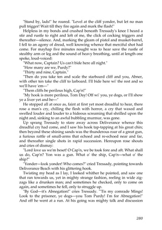 "Stand by, lads!" he roared. "Level at the cliff yonder, but let no man
pull trigger! Wait till they fire again and mark the flash!"
   Helpless in my bonds and crushed beneath Tressady's knee I heard a
stir and rustle to right and left of me, the click of cocking triggers and
thereafter—silence. And, marking the gleam of pistol and musket-barrel,
I fell to an agony of dread, well knowing whence that merciful shot had
come. For mayhap five minutes nought was to hear save the rustle of
stealthy arm or leg and the sound of heavy breathing, until at length one
spoke, loud-voiced:
   "What now, Captain? Us can't bide here all night."
   "How many are we, Purdy?"
   "Thirty and nine, Captain."
   "Then do you take ten and scale the starboard cliff and you, Abner,
with other ten take the cliff to larboard. I'll bide here wi' the rest and so
we'll have 'em—"
   "Them cliffs be perilous high, Cap'n!"
   "My hook is more perilous, Tom Day! Off wi' you, ye dogs, or I'll show
ye a liver yet and be—"
   He stopped all at once as, faint at first yet most dreadful to hear, there
rose a man's cry, chilling the flesh with horror, a cry that waxed and
swelled louder and louder to a hideous screaming that shrilled upon the
night and, sinking to an awful bubbling murmur, was gone.
   Up sprang Tressady to stare away across Deliverance whence this
dreadful cry had come, and I saw his hook tap-tapping at his great chin;
then beyond these shining sands was the thunderous roar of a great gun,
a furious rattle of small-arms that echoed and re-echoed near and far,
and thereafter single shots in rapid succession. Hereupon rose shouts
and cries of dismay:
   "Lord love us we'm beset! O Cap'n, we be took fore and aft. What shall
us do, Cap'n? Yon was a gun. What o' the ship, Cap'n—what o' the
ship?"
   "Yonder—look yonder! Who comes?" cried Tressady, pointing towards
Deliverance Beach with his glittering hook.
   Twisting my head as I lay, I looked whither he pointed, and saw one
that ran towards us, yet in mighty strange fashion, reeling in wide zig-
zags like a drunken man; and sometimes he checked, only to come on
again, and sometimes he fell, only to struggle up.
   "By God—it's Abnegation!" cries Tressady. "'Tis my comrade Mings!
Look to the prisoner, ye dogs—you Tom Purdy! I'm for Abnegation!"
And off he went at a run. At his going was mighty talk and discussion



                                                                         280
 