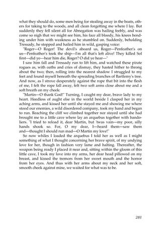 what they should do, some men being for stealing away in the boats, oth-
ers for taking to the woods, and all clean forgetting me where I lay. But
suddenly they fell silent all for Abnegation was hailing feebly, and was
come so nigh that we might see him, his face all bloody, his knees bend-
ing under him with weakness as he stumbled on. Suddenly, beholding
Tressady, he stopped and hailed him in wild, gasping voice:
   "Roger—O Roger! The devil's aboard us, Roger—Penfeather's on
us—Penfeather's took the ship—I'm all that's left alive! They killed Sol
first—did ye—hear him die, Roger? O did ye hear—"
   I saw him fall and Tressady run to lift him, and watched these pirate
rogues as, with oaths and cries of dismay, they hasted hither to throng
about the two; then, rolling into the nearest shadow I struggled to my
feet and found myself beneath the spreading branches of Bartlemy's tree.
And now, as I strove desperately against the rope that bit into the flesh
of me, I felt the rope fall away, felt two soft arms close about me and a
soft breath on my cheek:
   "Martin—O thank God!" Turning, I caught my dear, brave lady to my
heart. Heedless of aught else in the world beside I clasped her in my
aching arms, and kissed her until she stayed me and showing me where
stood our enemies, a wild disordered company, took my hand and began
to run. Reaching the cliff we climbed together nor stayed until she had
brought me to a little cave where lay an arquebus together with bando-
liers. "I tried to reload it, dear Martin, but 'twas vain—my poor, silly
hands shook so. For, O my dear, I—heard them—saw them
and—thought I should run mad—O Martin my love!"
   So now whiles I loaded the arquebus I told her as well as I might
something of what I thought concerning her brave spirit, of my undying
love for her, though in fashion very lame and halting. Thereafter, the
weapon being ready I placed it near and, sitting within the gloom of this
little cave, I took my love into my arms, her dear head pillowed on my
breast, and kissed the tremors from her sweet mouth and the horror
from her eyes. And thus with her arms about my neck and her soft,
smooth cheek against mine, we waited for what was to be.




                                                                     281
 