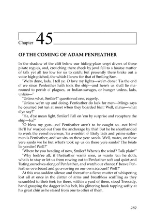 Chapter    45
OF THE COMING OF ADAM PENFEATHER
In the shadow of the cliff below our hiding-place crept divers of these
pirate rogues, and, crouching there cheek by jowl fell to a hoarse mutter
of talk yet all too low for us to catch; but presently there brake out a
voice high-pitched, the which I knew for that of Smiling Sam.
   "We'm done, lads, I tell ye. O love my lights—we'm done! 'Tis the end
o' we since Penfeather hath took the ship—and here's us shall lie ma-
rooned to perish o' plagues, or Indian-savages, or hunger unless, lads,
unless—"
   "Unless what, Smiler?" questioned one, eagerly.
   "Unless we'm up and doing. Penfeather do lack for men—Mings says
he counted but ten at most when they boarded him! Well, mates—what
d'ye say?"
   "Ha, d'ye mean fight, Smiler? Fall on 'em by surprise and recapture the
ship—ha?"
   "O bless my guts—no! Penfeather aren't to be caught so—not him!
He'll ha' warped out from the anchorage by this! But he be shorthanded
to work the vessel overseas, 'tis a-seekin' o' likely lads and prime sailor-
men is Penfeather, and we sits on these yere sands. Well, mates, on these
yere sands we be but what's took up us on these yere sands? The boats
lie yonder! Well?"
   "Where be you heading of now, Smiler? Where's the wind? Talk plain!"
   "Why look'ee all, if Penfeather wants men, as wants 'em he doth,
what's to stay or let us from rowing out to Penfeather soft and quiet and
'listing ourselves along of Penfeather, and watch our chance t' heave Pen-
feather overboard and go a-roving on our own account? Well?"
   At this was sudden silence and thereafter a fierce mutter of whispering
lost all at once in the clatter of arms and breathless scuffling as they
scrambled to their feet; for there, within a yard of them, stood Tressady,
hand grasping the dagger in his belt, his glittering hook tapping softly at
his great chin as he stared from one to other of them.



                                                                        282
 