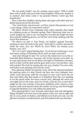 "Ha, my pretty lambs!" says he, coming a pace nearer. "Will ye skulk
then, will ye skulk with your fools' heads together? What now, mutiny is
it, mutiny? And what's come o' my prisoner Martin, I don't spy him
hereabouts?"
   Now at this they shuffled, staring about and upon each other and (as I
think) missed me for the first time.
   "You, Tom Purdy, step forward—so! Now where's the prisoner as I set
i' your charge, where, my merry bird, where?"
   The fellow shrank away, muttering some sullen rejoinder that ended
in a choking scream as Tressady sprang. Then I (knowing what was to-
ward) clasped my lady to me, covering her ears that she might not hear
those ghastly bubbling groans, yet felt her sweet body shaking with the
horror that shook me.
   "So—there's an end—o' Tom Purdy, my bullies!" gasped Tressady,
stooping to clean his hook in the sand. "And I did it—look'ee, because he
failed me once, d'ye see! Who'll be next? Who's for mutiny—you,
Sammy, you—ha?"
   "No—no, Cap'n!" piped Smiling Sam, "Us do be but contriving o' ways
and means seeing' as Penfeather do ha' took our ship, curse him!"
   "And what though he has? 'Tis we have the island and 'tis on this is-
land lieth Black Bartlemy's Treasure, and 'tis the treasure we're after! As
to ways and means, here we be thirty and eight to Penfeather's fourteen,
and in a little 'twill be dark and the guns shan't serve 'em and then—aha,
look yonder! The fools be coming into our very clutches! To cover, lads,
and look to your primings and wait my word."
   Now glancing whither he pointed, I saw, above the adjacent headland,
the tapering spars of a ship. Slowly she hove into view, boltsprit, fore-
castle, waist and poop, until she was plain to view, and I knew her for
that same black ship that fouled us in Deptford Pool. She was standing
in for the island under her lower courses only, although the wind was
very light, but on she came, and very slowly, until she was so near that I
might see the very muzzles of her guns. Suddenly with a cheery yo-ho-
ing her yards were braced round, her anchor was let go and she brought
to opposite Skeleton Cove and within fair pistol-shot.
   Now glancing below I saw Tressady stand alone and with Abnegation
Mings huddled at his feet, but in the gloom of the cave and to right and
left, in every patch of shadow and behind every bush and rock, was the
glimmer of pistol or musket-barrel, and all levelled in the one direction.




                                                                       283
 