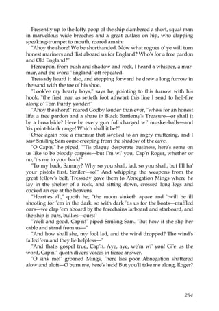 Presently up to the lofty poop of the ship clambered a short, squat man
in marvellous wide breeches and a great cutlass on hip, who clapping
speaking-trumpet to mouth, roared amain:
   "Ahoy the shore! We be shorthanded. Now what rogues o' ye will turn
honest mariners and 'list aboard us for England? Who's for a free pardon
and Old England?"
   Hereupon, from bush and shadow and rock, I heard a whisper, a mur-
mur, and the word "England" oft repeated.
   Tressady heard it also, and stepping forward he drew a long furrow in
the sand with the toe of his shoe.
   "Look'ee my hearty boys," says he, pointing to this furrow with his
hook, "the first man as setteth foot athwart this line I send to hell-fire
along o' Tom Purdy yonder!"
   "Ahoy the shore!" roared Godby louder than ever, "who's for an honest
life, a free pardon and a share in Black Bartlemy's Treasure—or shall it
be a broadside? Here be every gun full charged wi' musket-balls—and
'tis point-blank range! Which shall it be?"
   Once again rose a murmur that swelled to an angry muttering, and I
saw Smiling Sam come creeping from the shadow of the cave.
   "O Cap'n," he piped, "'Tis plaguy desperate business, here's some on
us like to be bloody corpses—but I'm wi' you, Cap'n Roger, whether or
no, 'tis me to your back!"
   "To my back, Sammy? Why so you shall, lad, so you shall, but I'll ha'
your pistols first, Smiler—so!" And whipping the weapons from the
great fellow's belt, Tressady gave them to Abnegation Mings where he
lay in the shelter of a rock, and sitting down, crossed long legs and
cocked an eye at the heavens.
   "Hearties all," quoth he, "the moon sinketh apace and 'twill be ill
shooting for 'em in the dark, so with dark 'tis us for the boats—muffled
oars—we clap 'em aboard by the forechains larboard and starboard, and
the ship is ours, bullies—ours!"
   "Well and good, Cap'n!" piped Smiling Sam. "But how if she slip her
cable and stand from us—"
   "And how shall she, my fool lad, and the wind dropped? The wind's
failed 'em and they lie helpless—"
   "And that's gospel true, Cap'n. Aye, aye, we'm wi' you! Gi'e us the
word, Cap'n!" quoth divers voices in fierce answer.
   "O sink me!" groaned Mings, "here lies poor Abnegation shattered
alow and aloft—O burn me, here's luck! But you'll take me along, Roger?




                                                                      284
 