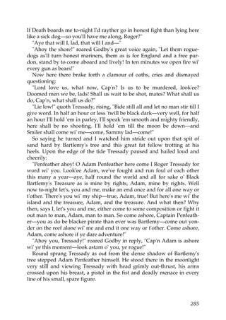 If Death boards me to-night I'd rayther go in honest fight than lying here
like a sick dog—so you'll have me along, Roger?"
   "Aye that will I, lad, that will I and—"
   "Ahoy the shore!" roared Godby's great voice again, "Let them rogue-
dogs as'll turn honest mariners, them as is for England and a free par-
don, stand by to come aboard and lively! In ten minutes we open fire wi'
every gun as bears!"
   Now here there brake forth a clamour of oaths, cries and dismayed
questioning:
   "Lord love us, what now, Cap'n? Is us to be murdered, look'ee?
Doomed men we be, lads! Shall us wait to be shot, mates? What shall us
do, Cap'n, what shall us do?"
   "Lie low!" quoth Tressady, rising, "Bide still all and let no man stir till I
give word. In half an hour or less 'twill be black dark—very well, for half
an hour I'll hold 'em in parley, I'll speak 'em smooth and mighty friendly,
here shall be no shooting. I'll hold 'em till the moon be down—and
Smiler shall come wi' me—come, Sammy lad—come!"
   So saying he turned and I watched him stride out upon that spit of
sand hard by Bartlemy's tree and this great fat fellow trotting at his
heels. Upon the edge of the tide Tressady paused and hailed loud and
cheerily:
   "Penfeather ahoy! O Adam Penfeather here come I Roger Tressady for
word wi' you. Look'ee Adam, we've fought and run foul of each other
this many a year—aye, half round the world and all for sake o' Black
Bartlemy's Treasure as is mine by rights, Adam, mine by rights. Well
now to-night let's, you and me, make an end once and for all one way or
t'other. There's you wi' my ship—true, Adam, true! But here's me wi' the
island and the treasure, Adam, and the treasure. And what then? Why
then, says I, let's you and me, either come to some composition or fight it
out man to man, Adam, man to man. So come ashore, Captain Penfeath-
er—you as do be blacker pirate than ever was Bartlemy—come out yon-
der on the reef alone wi' me and end it one way or t'other. Come ashore,
Adam, come ashore if ye dare adventure!"
   "Ahoy you, Tressady!" roared Godby in reply, "Cap'n Adam is ashore
wi' ye this moment—look astarn o' you, ye rogue!"
   Round sprang Tressady as out from the dense shadow of Bartlemy's
tree stepped Adam Penfeather himself. He stood there in the moonlight
very still and viewing Tressady with head grimly out-thrust, his arms
crossed upon his breast, a pistol in the fist and deadly menace in every
line of his small, spare figure.



                                                                           285
 