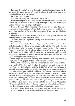 "I'm here, Tressady!" says he, his voice ringing loud and clear. "And I
am come to make an end o' you this night. It hath been long a-do-
ing—but I have ye at last, Roger."
   "Be ye sure, Adam, so sure?"
   "As death, Tressady, for I have ye secure at last."
   "Bleed me but you're out there, Adam, you're out there! The boot's on
t'other leg, for hereabouts do lie thirty and eight o' my lads watching of
ye this moment and wi' finger on trigger."
   "I know it!" says Adam nodding. "But there's never a one dare shoot
me, for the first shot fired ashore shall bring a whole broadside in an-
swer, d'ye see. But as for you, Tressady, pray if you can, for this hour
you hang."
   "Hang is it, Adam?" says Tressady, and with swift glance towards the
sinking moon, "And who's to do it—who?"
   "There be thirty and eight shall swing ye aloft so soon as I give 'em the
word, Tressady."
   "You do talk rank folly, Adam, folly, and ye know it!" says he smiling
and stealing furtive hand to the dagger in his girdle. "But and I should
die this night I take you along wi' me and you can lay to—" But he got no
further, for Smiling Sam (and marvellous nimble) whipped up a stone,
and leaping on him from behind smote him two murderous blows and,
staggering helplessly, Tressady pitched forward upon his face and lay
upon the verge of the incoming tide.
   Beholding his handiwork, Smiling Sam uttered a thin, high-shrilling
laugh, and spitting upon that still form kicked it viciously.
   "Oho, Cap'n Penfeather," cries he, "'tis the Smiler hath saved ye the la-
bour, look'ee! 'Tis Sam hath finished Tressady at last and be damned t'
him! And now 'tis the Smiler as do be first to 'list wi' ye!" and he began to
shamble across the sands; but passing that rock where crouched Abnega-
tion Mings he tripped and fell, and I saw the flash of Abnegation's knife
as they rolled and twisted in the shadow of this rock, whiles, from this
shadow, rose a shrill crying like the wail of a hurt child, and into the
moonlight came a great, fat hand that clutched and tore at the sand then
grew suddenly still, and with crooked fingers plunged deep into the
sand like a white claw. Then, tossing aside his bloody knife, Abnegation
Mings struggled to his feet and came staggering to kneel above his com-
rade Tressady and to turn up the pallid face of him to the moon.
   And now Adam thrust away his pistols and with hands clasped be-
hind him, turned to face the gloomy shadows of Skeleton Cove:




                                                                         286
 