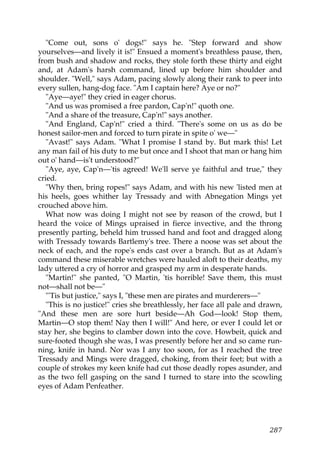 "Come out, sons o' dogs!" says he. "Step forward and show
yourselves—and lively it is!" Ensued a moment's breathless pause, then,
from bush and shadow and rocks, they stole forth these thirty and eight
and, at Adam's harsh command, lined up before him shoulder and
shoulder. "Well," says Adam, pacing slowly along their rank to peer into
every sullen, hang-dog face. "Am I captain here? Aye or no?"
   "Aye—aye!" they cried in eager chorus.
   "And us was promised a free pardon, Cap'n!" quoth one.
   "And a share of the treasure, Cap'n!" says another.
   "And England, Cap'n!" cried a third. "There's some on us as do be
honest sailor-men and forced to turn pirate in spite o' we—"
   "Avast!" says Adam. "What I promise I stand by. But mark this! Let
any man fail of his duty to me but once and I shoot that man or hang him
out o' hand—is't understood?"
   "Aye, aye, Cap'n—'tis agreed! We'll serve ye faithful and true," they
cried.
   "Why then, bring ropes!" says Adam, and with his new 'listed men at
his heels, goes whither lay Tressady and with Abnegation Mings yet
crouched above him.
   What now was doing I might not see by reason of the crowd, but I
heard the voice of Mings upraised in fierce invective, and the throng
presently parting, beheld him trussed hand and foot and dragged along
with Tressady towards Bartlemy's tree. There a noose was set about the
neck of each, and the rope's ends cast over a branch. But as at Adam's
command these miserable wretches were hauled aloft to their deaths, my
lady uttered a cry of horror and grasped my arm in desperate hands.
   "Martin!" she panted, "O Martin, 'tis horrible! Save them, this must
not—shall not be—"
   "'Tis but justice," says I, "these men are pirates and murderers—"
   "This is no justice!" cries she breathlessly, her face all pale and drawn,
"And these men are sore hurt beside—Ah God—look! Stop them,
Martin—O stop them! Nay then I will!" And here, or ever I could let or
stay her, she begins to clamber down into the cove. Howbeit, quick and
sure-footed though she was, I was presently before her and so came run-
ning, knife in hand. Nor was I any too soon, for as I reached the tree
Tressady and Mings were dragged, choking, from their feet; but with a
couple of strokes my keen knife had cut those deadly ropes asunder, and
as the two fell gasping on the sand I turned to stare into the scowling
eyes of Adam Penfeather.




                                                                         287
 