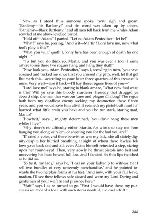 Now as I stood thus someone spoke 'twixt sigh and groan:
"Bartlemy—'tis Bartlemy!" and the word was taken up by others,
"Bartlemy—Black Bartlemy!" and all men fell back from me whiles Adam
scowled at me above levelled pistol.
   "Hold off—Adam!" I panted. "Let be, Adam Penfeather—let be!"
   "What?" says he, peering, "And is it—Martin? Lord love me, now what
fool's ploy is this?"
   "What you will," quoth I, "only here has been enough of death for one
night—"
   "'Tis but you do think so, Martin, and you was ever a fool! I came
ashore to see these two rogues hang, and hang they shall!"
   "Now look you, Adam Penfeather," says I, scowling in turn, "you have
cozened and tricked me since first you crossed my path, well, let that go!
But mark this—according to your letter three-quarters of this treasure is
mine. Very well—take it back—I'll buy these rogues' lives of you—"
   "Lord love me!" says he, staring in blank amaze, "What new fool craze
is this? Will ye save this bloody murderer Tressady that drugged ye
aboard ship, the man that was our bane and plague all along? The rogue
hath been my deadliest enemy seeking my destruction these fifteen
years, and you would save him alive! It seemeth my pistol-butt must ha'
harmed what little brain you have and you be run stark, staring mad,
Martin!"
   "Howbeit," says I, mighty determined, "you don't hang these men
whiles I live!"
   "Why, there's no difficulty either, Martin, for what's to stay me from
hanging you along with 'em, or shooting you for the fool you are?"
   "I!" cried a voice, and there betwixt us was my lady, she all stately dig-
nity despite her hurried breathing, at sight of whom these lawless fel-
lows gave back one and all, even Adam himself retreated a step, staring
upon her round-eyed. Then, very slowly he thrust pistols into belt and
uncovering his head bowed full low, and I fancied his thin lips twitched
as he did so.
   "So be it, my lady," says he, "I call on your ladyship to witness that I
sell two bundles of very unseemly merchandise," and he pointed to-
wards the two helpless forms at his feet. "And now, with your fair leave,
madam, I'll see these fellows safe aboard and warn my Lord Dering and
gentlemen of your welfare and presence here."
   "Wait!" says I as he turned to go. "First I would have these my pur-
chases set aboard a boat, with such stores needful, and cast adrift."




                                                                         288
 